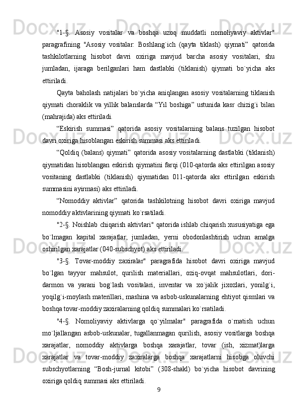 "1-§.   Asosiy   vositalar   va   boshqa   uzoq   muddatli   nomoliyaviy   aktivlar"
paragrafining   "Asosiy   vositalar:   Boshlang`ich   (qayta   tiklash)   qiymati”   qatorida
tashkilotlarning   hisobot   davri   oxiriga   mavjud   barcha   asosiy   vositalari,   shu
jumladan,   ijaraga   berilganlari   ham   dastlabki   (tiklanish)   qiymati   bo`yicha   aks
ettiriladi.  
Qayta   baholash   natijalari   bo`yicha   aniqlangan   asosiy   vositalarning   tiklanish
qiymati   choraklik  va   yillik  balanslarda   “Yil   boshiga”   ustunida  kasr  chizig`i  bilan
(mahrajida) aks ettiriladi.
“Eskirish   summasi”   qatorida   asosiy   vositalarning   balans   tuzilgan   hisobot
davri oxiriga hisoblangan eskirish summasi aks ettiriladi.
“Qoldiq   (balans)   qiymati”   qatorida   asosiy   vositalarning   dastlabki   (tiklanish)
qiymatidan hisoblangan eskirish qiymatini farqi (010-qatorda aks ettirilgan asosiy
vositaning   dastlabki   (tiklanish)   qiymatidan   011-qatorda   aks   ettirilgan   eskirish
summasini ayirmasi) aks ettiriladi.
“Nomoddiy   aktivlar”   qatorida   tashkilotning   hisobot   davri   oxiriga   mavjud
nomoddiy aktivlarining qiymati ko`rsatiladi.
"2-§. Noishlab chiqarish aktivlari" qatorida ishlab chiqarish xususiyatiga ega
bo`lmagan   kapital   xarajatlar,   jumladan,   yerni   obodonlashtirish   uchun   amalga
oshirilgan xarajatlar (040-subschyot) aks ettiriladi.
"3-§.   Tovar-moddiy   zaxiralar"   paragrafida   hisobot   davri   oxiriga   mavjud
bo`lgan   tayyor   mahsulot,   qurilish   materiallari,   oziq-ovqat   mahsulotlari,   dori-
darmon   va   yarani   bog`lash   vositalari,   inventar   va   xo`jalik   jixozlari,   yonilg`i,
yoqilg`i-moylash  materillari,  mashina  va  asbob-uskunalarning   ehtiyot   qismlari   va
boshqa tovar-moddiy zaxiralarning qoldiq summalari ko`rsatiladi.  
"4-§.   Nomoliyaviy   aktivlarga   qo`yilmalar"   paragrafida   o`rnatish   uchun
mo`ljallangan   asbob-uskunalar,   tugallanmagan   qurilish,   asosiy   vositlarga   boshqa
xarajatlar,   nomoddiy   aktivlarga   boshqa   xarajatlar,   tovar   (ish,   xizmat)larga
xarajatlar   va   tovar-moddiy   zaxiralarga   boshqa   xarajatlarni   hisobga   oluvchi
subschyotlarning   “Bosh-jurnal   kitobi”   (308-shakl)   bo`yicha   hisobot   davrining
oxiriga qoldiq summasi aks ettiriladi.
9 