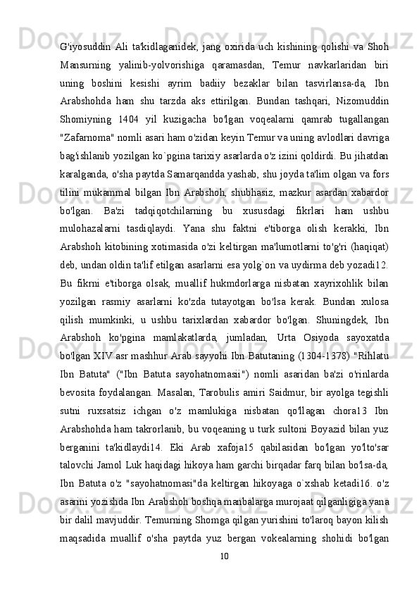 G'iyosuddin   Ali   ta'kidlaganidek,   jang   oxirida   uch   kishining   qolishi   va   Shoh
Mansurning   yalinib-yolvorishiga   qaramasdan,   Temur   navkarlaridan   biri
uning   boshini   kesishi   ayrim   badiiy   bezaklar   bilan   tasvirlansa-da,   Ibn
Arabshohda   ham   shu   tarzda   aks   ettirilgan.   Bundan   tashqari,   Nizomuddin
Shomiyning   1404   yil   kuzigacha   bo'lgan   voqealarni   qamrab   tugallangan
"Zafarnoma" nomli asari ham o'zidan keyin Temur va uning avlodlari davriga
bag'ishlanib yozilgan ko`pgina tarixiy asarlarda o'z izini qoldirdi. Bu jihatdan
karalganda, o'sha paytda Samarqandda yashab, shu joyda ta'lim olgan va fors
tilini   mukammal   bilgan   Ibn   Arabshoh,   shubhasiz,   mazkur   asardan   xabardor
bo'lgan.   Ba'zi   tadqiqotchilarning   bu   xususdagi   fikrlari   ham   ushbu
mulohazalarni   tasdiqlaydi.   Yana   shu   faktni   e'tiborga   olish   kerakki,   Ibn
Arabshoh kitobining xotimasida o'zi keltirgan ma'lumotlarni to'g'ri (haqiqat)
deb, undan oldin ta'lif etilgan asarlarni esa yolg`on va uydirma deb yozadi12.
Bu   fikrni   e'tiborga   olsak,   muallif   hukmdorlarga   nisbatan   xayrixohlik   bilan
yozilgan   rasmiy   asarlarni   ko'zda   tutayotgan   bo'lsa   kerak.   Bundan   xulosa
qilish   mumkinki,   u   ushbu   tarixlardan   xabardor   bo'lgan.   Shuningdek,   Ibn
Arabshoh   ko'pgina   mamlakatlarda,   jumladan,   Urta   Osiyoda   sayoxatda
bo'lgan XIV asr mashhur Arab sayyohi Ibn Batutaning (1304-1378) "Rihlatu
Ibn   Batuta"   ("Ibn   Batuta   sayohatnomasii")   nomli   asaridan   ba'zi   o'rinlarda
bevosita foydalangan. Masalan, Tarobulis amiri Saidmur, bir ayolga tegishli
sutni   ruxsatsiz   ichgan   o'z   mamlukiga   nisbatan   qo'llagan   chora13   Ibn
Arabshohda ham takrorlanib, bu voqeaning u turk sultoni Boyazid bilan yuz
berganini   ta'kidlaydi14.   Eki   Arab   xafoja15   qabilasidan   bo'lgan   yo'lto'sar
talovchi Jamol Luk haqidagi hikoya ham garchi birqadar farq bilan bo'lsa-da,
Ibn   Batuta   o'z   "sayohatnomasi"da   keltirgan   hikoyaga   o`xshab   ketadi16.   o'z
asarini yozishda Ibn Arabshoh boshqa manbalarga murojaat qilganligiga yana
bir dalil mavjuddir. Temurning Shomga qilgan yurishini to'laroq bayon kilish
maqsadida   muallif   o'sha   paytda   yuz   bergan   vokealarning   shohidi   bo'lgan
10 