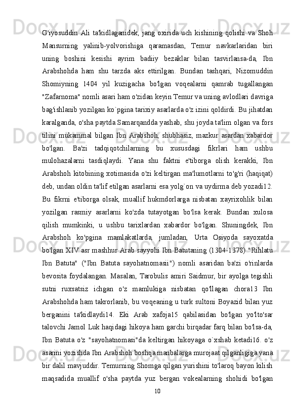 G'iyosuddin   Ali   ta'kidlaganidek,   jang   oxirida   uch   kishining   qolishi   va   Shoh
Mansurning   yalinib-yolvorishiga   qaramasdan,   Temur   navkarlaridan   biri
uning   boshini   kesishi   ayrim   badiiy   bezaklar   bilan   tasvirlansa-da,   Ibn
Arabshohda   ham   shu   tarzda   aks   ettirilgan.   Bundan   tashqari,   Nizomuddin
Shomiyning   1404   yil   kuzigacha   bo'lgan   voqealarni   qamrab   tugallangan
"Zafarnoma" nomli asari ham o'zidan keyin Temur va uning avlodlari davriga
bag'ishlanib yozilgan ko`pgina tarixiy asarlarda o'z izini qoldirdi. Bu jihatdan
karalganda, o'sha paytda Samarqandda yashab, shu joyda ta'lim olgan va fors
tilini   mukammal   bilgan   Ibn   Arabshoh,   shubhasiz,   mazkur   asardan   xabardor
bo'lgan.   Ba'zi   tadqiqotchilarning   bu   xususdagi   fikrlari   ham   ushbu
mulohazalarni   tasdiqlaydi.   Yana   shu   faktni   e'tiborga   olish   kerakki,   Ibn
Arabshoh kitobining xotimasida o'zi keltirgan ma'lumotlarni to'g'ri (haqiqat)
deb, undan oldin ta'lif etilgan asarlarni esa yolg`on va uydirma deb yozadi12.
Bu   fikrni   e'tiborga   olsak,   muallif   hukmdorlarga   nisbatan   xayrixohlik   bilan
yozilgan   rasmiy   asarlarni   ko'zda   tutayotgan   bo'lsa   kerak.   Bundan   xulosa
qilish   mumkinki,   u   ushbu   tarixlardan   xabardor   bo'lgan.   Shuningdek,   Ibn
Arabshoh   ko'pgina   mamlakatlarda,   jumladan,   Urta   Osiyoda   sayoxatda
bo'lgan XIV asr mashhur Arab sayyohi Ibn Batutaning (1304-1378) "Rihlatu
Ibn   Batuta"   ("Ibn   Batuta   sayohatnomasii")   nomli   asaridan   ba'zi   o'rinlarda
bevosita foydalangan. Masalan, Tarobulis amiri Saidmur, bir ayolga tegishli
sutni   ruxsatsiz   ichgan   o'z   mamlukiga   nisbatan   qo'llagan   chora13   Ibn
Arabshohda ham takrorlanib, bu voqeaning u turk sultoni Boyazid bilan yuz
berganini   ta'kidlaydi14.   Eki   Arab   xafoja15   qabilasidan   bo'lgan   yo'lto'sar
talovchi Jamol Luk haqidagi hikoya ham garchi birqadar farq bilan bo'lsa-da,
Ibn   Batuta   o'z   "sayohatnomasi"da   keltirgan   hikoyaga   o`xshab   ketadi16.   o'z
asarini yozishda Ibn Arabshoh boshqa manbalarga murojaat qilganligiga yana
bir dalil mavjuddir. Temurning Shomga qilgan yurishini to'laroq bayon kilish
maqsadida   muallif   o'sha   paytda   yuz   bergan   vokealarning   shohidi   bo'lgan
10