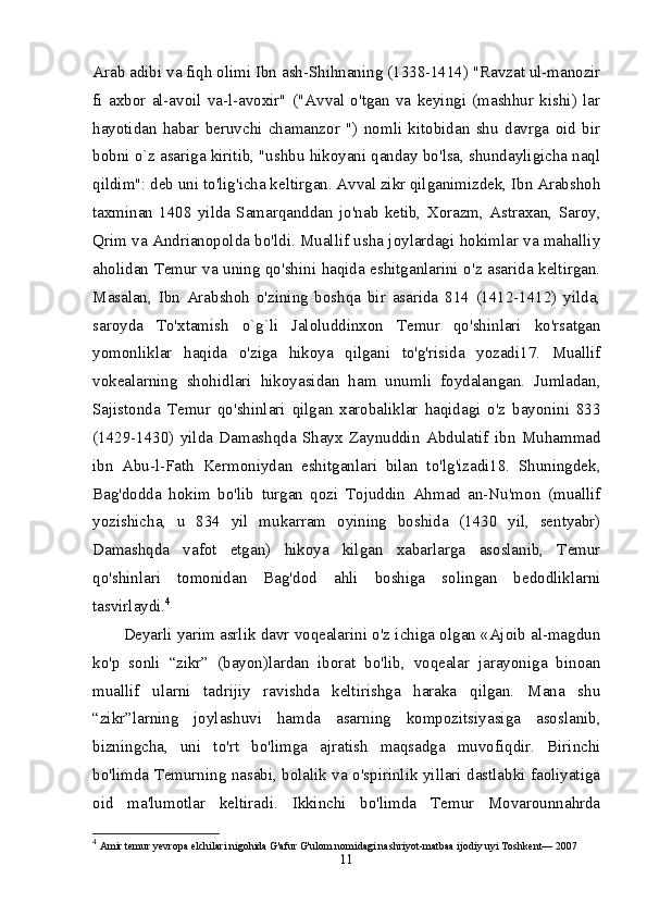 Arab adibi va fiqh olimi Ibn ash-Shihnaning (1338-1414) "Ravzat ul-manozir
fi   axbor   al-avoil   va-l-avoxir"   ("Avval   o'tgan   va   keyingi   (mashhur   kishi)   lar
hayotidan   habar   beruvchi   chamanzor   ")   nomli   kitobidan   shu   davrga   oid   bir
bobni o`z asariga kiritib, "ushbu hikoyani qanday bo'lsa, shundayligicha naql
qildim": deb uni to'lig'icha keltirgan. Avval zikr qilganimizdek, Ibn Arabshoh
taxminan   1408   yilda   Samarqanddan   jo'nab   ketib,   Xorazm,   Astraxan,   Saroy,
Qrim va Andrianopolda bo'ldi. Muallif usha joylardagi hokimlar va mahalliy
aholidan Temur va uning qo'shini haqida eshitganlarini o'z asarida keltirgan.
Masalan,   Ibn   Arabshoh   o'zining   boshqa   bir   asarida   814   (1412-1412)   yilda,
saroyda   To'xtamish   o`g`li   Jaloluddinxon   Temur   qo'shinlari   ko'rsatgan
yomonliklar   haqida   o'ziga   hikoya   qilgani   to'g'risida   yozadi17.   Muallif
vokealarning   shohidlari   hikoyasidan   ham   unumli   foydalangan.   Jumladan,
Sajistonda   Temur   qo'shinlari   qilgan   xarobaliklar   haqidagi   o'z   bayonini   833
(1429-1430)   yilda   Damashqda   Shayx   Zaynuddin   Abdulatif   ibn   Muhammad
ibn   Abu-l-Fath   Kermoniydan   eshitganlari   bilan   to'lg'izadi18.   Shuningdek,
Bag'dodda   hokim   bo'lib   turgan   qozi   Tojuddin   Ahmad   an-Nu'mon   (muallif
yozishicha,   u   834   yil   mukarram   oyining   boshida   (1430   yil,   sentyabr)
Damashqda   vafot   etgan)   hikoya   kilgan   xabarlarga   asoslanib,   Temur
qo'shinlari   tomonidan   Bag'dod   ahli   boshiga   solingan   bedodliklarni
tasvirlaydi. 4
 
Deyarli yarim asrlik davr voqealarini o'z ichiga olgan «Ajoib al-magdun
ko'p   sonli   “zikr”   (bayon)lardan   iborat   bo'lib,   voqealar   jarayoniga   binoan
muallif   ularni   tadrijiy   ravishda   keltirishga   haraka   qilgan.   Mana   shu
“zikr”larning   joylashuvi   hamda   asarning   kompozitsiyasiga   asoslanib,
bizningcha,   uni   to'rt   bo'limga   ajratish   maqsadga   muvofiqdir.   Birinchi
bo'limda Temurning nasabi, bolalik va o'spirinlik yillari dastlabki faoliyatiga
oid   ma'lumotlar   keltiradi.   Ikkinchi   bo'limda   Temur   Movarounnahrda
4
  Amir temur yevropa elchilari nigohida G'afur G'ulom nomidagi nashriyot-matbaa ijodiy uyi Toshkent— 2007 
11 