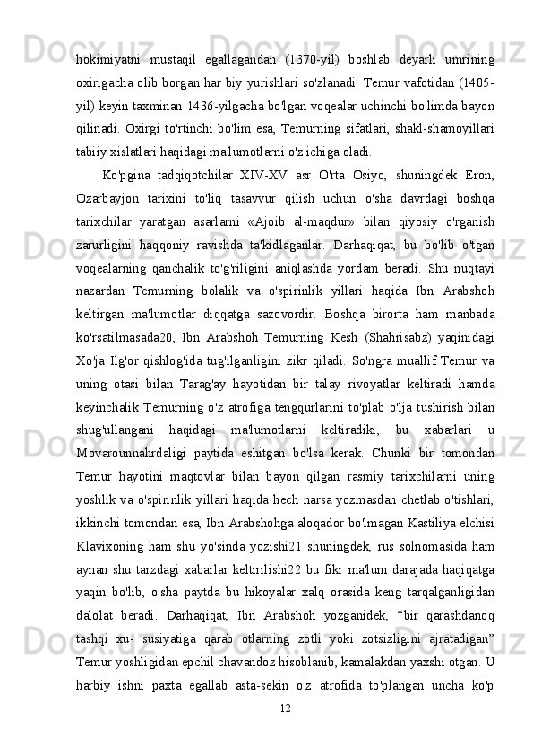 hokimiyatni   mustaqil   egallagandan   (1370-yil)   boshlab   deyarli   umrining
oxirigacha olib borgan har biy yurishlari so'zlanadi. Temur vafotidan (1405-
yil) keyin taxminan 1436-yilgacha bo'lgan voqealar uchinchi bo'limda bayon
qilinadi.  Oxirgi  to'rtinchi  bo'lim  esa,  Temurning  sifatlari,  shakl-shamoyillari
tabiiy xislatlari haqidagi ma'lumotlarni o'z ichiga oladi. 
Ko'pgina   tadqiqotchilar   XIV-XV   asr   O'rta   Osiyo,   shuningdek   Eron,
Ozarbayjon   tarixini   to'liq   tasavvur   qilish   uchun   o'sha   davrdagi   boshqa
tarixchilar   yaratgan   asarlarni   «Ajoib   al-maqdur»   bilan   qiyosiy   o'rganish
zarurligini   haqqoniy   ravishda   ta'kidlaganlar.   Darhaqiqat,   bu   bo'lib   o'tgan
voqealarning   qanchalik   to'g'riligini   aniqlashda   yordam   beradi.   Shu   nuqtayi
nazardan   Temurning   bolalik   va   o'spirinlik   yillari   haqida   Ibn   Arabshoh
keltirgan   ma'lumotlar   diqqatga   sazovordir.   Boshqa   birorta   ham   manbada
ko'rsatilmasada20,   Ibn   Arabshoh   Temurning   Kesh   (Shahrisabz)   yaqinidagi
Xo'ja   Ilg'or   qishlog'ida   tug'ilganligini   zikr   qiladi.   So'ngra   muallif   Temur   va
uning   otasi   bilan   Tarag'ay   hayotidan   bir   talay   rivoyatlar   keltiradi   hamda
keyinchalik   Temurning   o'z   atrofiga   tengqurlarini   to'plab   o'lja   tushirish   bilan
shug'ullangani   haqidagi   ma'lumotlarni   keltiradiki,   bu   xabarlari   u
Movarounnahrdaligi   paytida   eshitgan   bo'lsa   kerak.   Chunki   bir   tomondan
Temur   hayotini   maqtovlar   bilan   bayon   qilgan   rasmiy   tarixchilarni   uning
yoshlik va o'spirinlik yillari haqida hech narsa yozmasdan chetlab o'tishlari,
ikkinchi tomondan esa, Ibn Arabshohga aloqador bo'lmagan Kastiliya elchisi
Klavixoning   ham   shu   yo'sinda   yozishi21   shuningdek,   rus   solnomasida   ham
aynan shu tarzdagi xabarlar keltirilishi22 bu fikr ma'lum darajada haqiqatga
yaqin   bo'lib,   o'sha   paytda   bu   hikoyalar   xalq   orasida   keng   tarqalganligidan
dalolat   beradi.   Darhaqiqat,   Ibn   Arabshoh   yozganidek,   “bir   qarashdanoq
tashqi   xu-   susiyatiga   qarab   otlarning   zotli   yoki   zotsizligini   ajratadigan”
Temur yoshligidan epchil chavandoz hisoblanib, kamalakdan yaxshi otgan. U
harbiy   ishni   paxta   egallab   asta-sekin   o'z   atrofida   to'plangan   uncha   ko'p
12