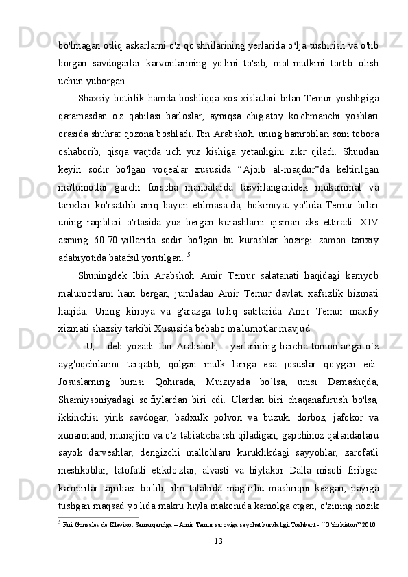 bo'lmagan otliq askarlarni o'z qo'shnilarining yerlarida o lja tushirish va o'tibʻ
borgan   savdogarlar   karvonlarining   yo'lini   to'sib,   mol-mulkini   tortib   olish
uchun yuborgan. 
Shaxsiy   botirlik   hamda   boshliqqa   xos   xislatlari   bilan   Temur   yoshligiga
qaramasdan   o'z   qabilasi   barloslar,   ayniqsa   chig'atoy   ko'chmanchi   yoshlari
orasida shuhrat qozona boshladi. Ibn Arabshoh, uning hamrohlari soni tobora
oshaborib,   qisqa   vaqtda   uch   yuz   kishiga   yetanligini   zikr   qiladi.   Shundan
keyin   sodir   bo'lgan   voqealar   xususida   “Ajoib   al-maqdur”da   keltirilgan
ma'lumotlar   garchi   forscha   manbalarda   tasvirlanganidek   mukammal   va
tarixlari   ko'rsatilib   aniq   bayon   etilmasa-da,   hokimiyat   yo'lida   Temur   bilan
uning   raqiblari   o'rtasida   yuz   bergan   kurashlarni   qisman   aks   ettiradi.   XIV
asming   60-70-yillarida   sodir   bo'lgan   bu   kurashlar   hozirgi   zamon   tarixiy
adabiyotida batafsil yoritilgan.  5
Shuningdek   Ibin   Arabshoh   Amir   Temur   salatanati   haqidagi   kamyob
malumotlarni   ham   bergan,   jumladan   Amir   Temur   davlati   xafsizlik   hizmati
haqida.   Uning   kinoya   va   g'arazga   to'liq   satrlarida   Amir   Temur   maxfiy
xizmati shaxsiy tarkibi Xususida bebaho ma'lumotlar mavjud. 
-   U,   -   deb   yozadi   Ibn   Arabshoh,   -   yerlarining   barcha   tomonlariga   o`z
ayg'oqchilarini   tarqatib,   qolgan   mulk   lariga   esa   josuslar   qo'ygan   edi.
Josuslarning   bunisi   Qohirada,   Muiziyada   bo`lsa,   unisi   Damashqda,
Shamiysoniyadagi   so'fiylardan   biri   edi.   Ulardan   biri   chaqanafurush   bo'lsa,
ikkinchisi   yirik   savdogar,   badxulk   polvon   va   buzuki   dorboz,   jafokor   va
xunarmand, munajjim va o'z tabiaticha ish qiladigan, gapchinoz qalandarlaru
sayok   darveshlar,   dengizchi   mallohlaru   kuruklikdagi   sayyohlar,   zarofatli
meshkoblar,   latofatli   etikdo'zlar,   alvasti   va   hiylakor   Dalla   misoli   firibgar
kampirlar   tajribasi   bo'lib,   ilm   talabida   mag`ribu   mashriqni   kezgan,   payiga
tushgan maqsad yo'lida makru hiyla makonida kamolga etgan, o'zining nozik
5
  Rui Gonsales de Klavixo. Samarqandga – Amir Temur saroyiga sayohat kundaligi.Toshkent - “O’zbrkiston” 2010 
13 