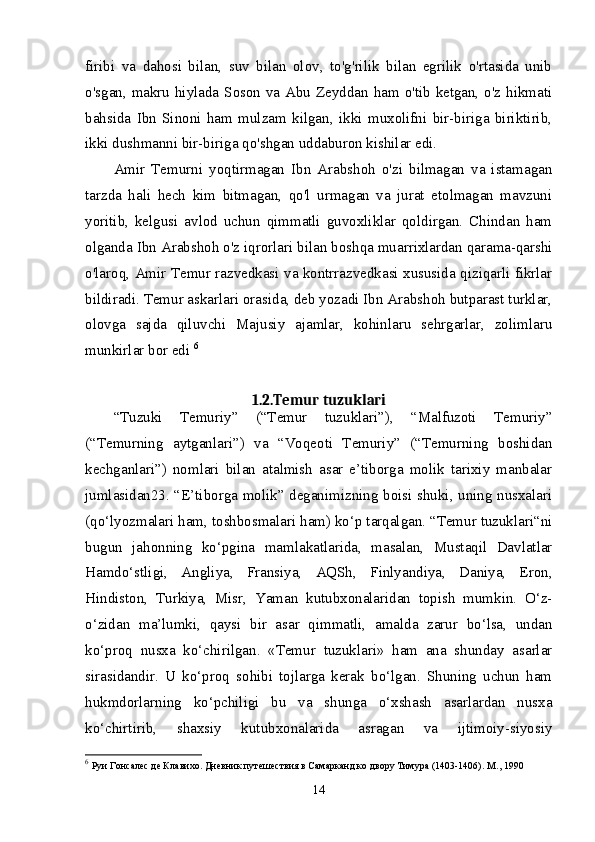 firibi   va   dahosi   bilan,   suv   bilan   olov,   to'g'rilik   bilan   egrilik   o'rtasida   unib
o'sgan, makru hiylada Soson va Abu Zeyddan ham o'tib ketgan, o'z hikmati
bahsida   Ibn   Sinoni   ham   mulzam   kilgan,   ikki   muxolifni   bir-biriga   biriktirib,
ikki dushmanni bir-biriga qo'shgan uddaburon kishilar edi. 
Amir   Temurni   yoqtirmagan   Ibn   Arabshoh   o'zi   bilmagan   va   istamagan
tarzda   hali   hech   kim   bitmagan,   qo'l   urmagan   va   jurat   etolmagan   mavzuni
yoritib,   kelgusi   avlod   uchun   qimmatli   guvoxliklar   qoldirgan.   Chindan   ham
olganda Ibn Arabshoh o'z iqrorlari bilan boshqa muarrixlardan qarama-qarshi
o'laroq, Amir Temur razvedkasi va kontrrazvedkasi xususida qiziqarli fikrlar
bildiradi. Temur askarlari orasida, deb yozadi Ibn Arabshoh butparast turklar,
olovga   sajda   qiluvchi   Majusiy   ajamlar,   kohinlaru   sehrgarlar,   zolimlaru
munkirlar bor edi  6
1.2.Temur tuzuklari
“Tuzuki   Temuriy”   (“Temur   tuzuklari”),   “Malfuzoti   Temuriy”
(“Temurning   aytganlari”)   va   “Voqeoti   Temuriy”   (“Temurning   boshidan
kechganlari”)   nomlari   bilan   atalmish   asar   e’tiborga   molik   tarixiy   manbalar
jumlasidan23. “E’tiborga molik” deganimizning boisi shuki, uning nusxalari
(qo‘lyozmalari ham, toshbosmalari ham) ko‘p tarqalgan. “Temur tuzuklari“ni
bugun   jahonning   ko‘pgina   mamlakatlarida,   masalan,   Mustaqil   Davlatlar
Hamdo‘stligi,   Angliya,   Fransiya,   AQSh,   Finlyandiya,   Daniya,   Eron,
Hindiston,   Turkiya,   Misr,   Yaman   kutubxonalaridan   topish   mumkin.   O‘z-
o‘zidan   ma’lumki,   qaysi   bir   asar   qimmatli,   amalda   zarur   bo‘lsa,   undan
ko‘proq   nusxa   ko‘chirilgan.   «Temur   tuzuklari»   ham   ana   shunday   asarlar
sirasidandir.   U   ko‘proq   sohibi   tojlarga   kerak   bo‘lgan.   Shuning   uchun   ham
hukmdorlarning   ko‘pchiligi   bu   va   shunga   o‘xshash   asarlardan   nusxa
ko‘chirtirib,   shaxsiy   kutubxonalarida   asragan   va   ijtimoiy-siyosiy
6
  Руи Гонсалес де Клавихо. Дневник путешествия в Самарканд ко двору Тимура (1403-1406). М ., 1990 
14