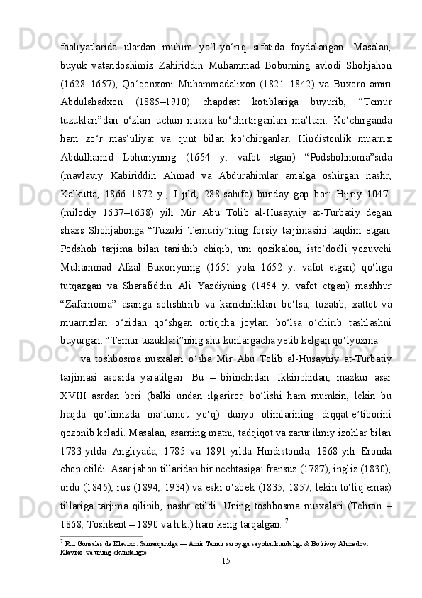 faoliyatlarida   ulardan   muhim   yo‘l-yo‘riq   sifatida   foydalangan.   Masalan,
buyuk   vatandoshimiz   Zahiriddin   Muhammad   Boburning   avlodi   Shohjahon
(1628–1657),   Qo‘qonxoni   Muhammadalixon   (1821–1842)   va   Buxoro   amiri
Abdulahadxon   (1885–1910)   chapdast   kotiblariga   buyurib,   “Temur
tuzuklari”dan   o‘zlari   uchun   nusxa   ko‘chirtirganlari   ma’lum.   Ko‘chirganda
ham   zo‘r   mas’uliyat   va   qunt   bilan   ko‘chirganlar.   Hindistonlik   muarrix
Abdulhamid   Lohuriyning   (1654   y.   vafot   etgan)   “Podshohnoma”sida
(mavlaviy   Kabiriddin   Ahmad   va   Abdurahimlar   amalga   oshirgan   nashr,
Kalkutta,   1866–1872   y.,   I   jild,   288-sahifa)   bunday   gap   bor:   Hijriy   1047-
(milodiy   1637–1638)   yili   Mir   Abu   Tolib   al-Husayniy   at-Turbatiy   degan
shaxs   Shohjahonga   “Tuzuki   Temuriy”ning   forsiy   tarjimasini   taqdim   etgan.
Podshoh   tarjima   bilan   tanishib   chiqib,   uni   qozikalon,   iste’dodli   yozuvchi
Muhammad   Afzal   Buxoriyning   (1651   yoki   1652   y.   vafot   etgan)   qo‘liga
tutqazgan   va   Sharafiddin   Ali   Yazdiyning   (1454   y.   vafot   etgan)   mashhur
“Zafarnoma”   asariga   solishtirib   va   kamchiliklari   bo‘lsa,   tuzatib,   xattot   va
muarrixlari   o‘zidan   qo‘shgan   ortiqcha   joylari   bo‘lsa   o‘chirib   tashlashni
buyurgan. “Temur tuzuklari”ning shu kunlargacha yetib kelgan qo‘lyozma 
va   toshbosma   nusxalari   o‘sha   Mir   Abu   Tolib   al-Husayniy   at-Turbatiy
tarjimasi   asosida   yaratilgan.   Bu   –   birinchidan.   Ikkinchidan,   mazkur   asar
XVIII   asrdan   beri   (balki   undan   ilgariroq   bo‘lishi   ham   mumkin,   lekin   bu
haqda   qo‘limizda   ma’lumot   yo‘q)   dunyo   olimlarining   diqqat-e’tiborini
qozonib keladi. Masalan, asarning matni, tadqiqot va zarur ilmiy izohlar bilan
1783-yilda   Angliyada,   1785   va   1891-yilda   Hindistonda,   1868-yili   Eronda
chop etildi. Asar jahon tillaridan bir nechtasiga: fransuz (1787), ingliz (1830),
urdu (1845), rus (1894, 1934) va eski o‘zbek (1835, 1857, lekin to‘liq emas)
tillariga   tarjima   qilinib,   nashr   etildi.   Uning   toshbosma   nusxalari   (Tehron   –
1868, Toshkent – 1890 va h.k.) ham keng tarqalgan.  7
7
  Rui Gonsales de Klavixo. Samarqandga — Amir Temur saroyiga sayohat kundaligi & Bo‘rivoy Ahmedov. 
Klavixo  va uning «kundaligi» 
15