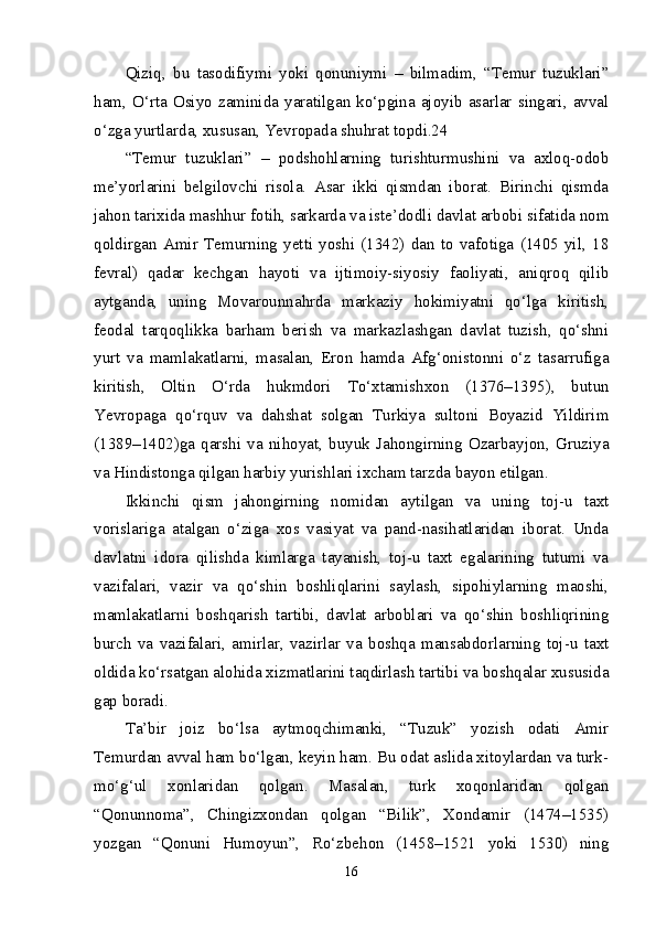 Qiziq,   bu   tasodifiymi   yoki   qonuniymi   –   bilmadim,   “Temur   tuzuklari”
ham,  O‘rta  Osiyo  zaminida  yaratilgan  ko‘pgina  ajoyib  asarlar  singari,  avval
o‘zga yurtlarda, xususan, Yevropada shuhrat topdi.24 
“Temur   tuzuklari”   –   podshohlarning   turishturmushini   va   axloq-odob
me’yorlarini   belgilovchi   risola.   Asar   ikki   qismdan   iborat.   Birinchi   qismda
jahon tarixida mashhur fotih, sarkarda va iste’dodli davlat arbobi sifatida nom
qoldirgan   Amir   Temurning   yetti   yoshi   (1342)   dan   to   vafotiga   (1405   yil,   18
fevral)   qadar   kechgan   hayoti   va   ijtimoiy-siyosiy   faoliyati,   aniqroq   qilib
aytganda,   uning   Movarounnahrda   markaziy   hokimiyatni   qo‘lga   kiritish,
feodal   tarqoqlikka   barham   berish   va   markazlashgan   davlat   tuzish,   qo‘shni
yurt   va   mamlakatlarni,   masalan,   Eron   hamda   Afg‘onistonni   o‘z   tasarrufiga
kiritish,   Oltin   O‘rda   hukmdori   To‘xtamishxon   (1376–1395),   butun
Yevropaga   qo‘rquv   va   dahshat   solgan   Turkiya   sultoni   Boyazid   Yildirim
(1389–1402)ga   qarshi   va   nihoyat,   buyuk   Jahongirning   Ozarbayjon,   Gruziya
va Hindistonga qilgan harbiy yurishlari ixcham tarzda bayon etilgan. 
Ikkinchi   qism   jahongirning   nomidan   aytilgan   va   uning   toj-u   taxt
vorislariga   atalgan   o‘ziga   xos   vasiyat   va   pand-nasihatlaridan   iborat.   Unda
davlatni   idora   qilishda   kimlarga   tayanish,   toj-u   taxt   egalarining   tutumi   va
vazifalari,   vazir   va   qo‘shin   boshliqlarini   saylash,   sipohiylarning   maoshi,
mamlakatlarni   boshqarish   tartibi,   davlat   arboblari   va   qo‘shin   boshliqrining
burch   va   vazifalari,   amirlar,   vazirlar   va   boshqa   mansabdorlarning   toj-u   taxt
oldida ko‘rsatgan alohida xizmatlarini taqdirlash tartibi va boshqalar xususida
gap boradi. 
Ta’bir   joiz   bo‘lsa   aytmoqchimanki,   “Tuzuk”   yozish   odati   Amir
Temurdan avval ham bo‘lgan, keyin ham. Bu odat aslida xitoylardan va turk-
mo‘g‘ul   xonlaridan   qolgan.   Masalan,   turk   xoqonlaridan   qolgan
“Qonunnoma”,   Chingizxondan   qolgan   “Bilik”,   Xondamir   (1474–1535)
yozgan   “Qonuni   Humoyun”,   Ro‘zbehon   (1458–1521   yoki   1530)   ning
16