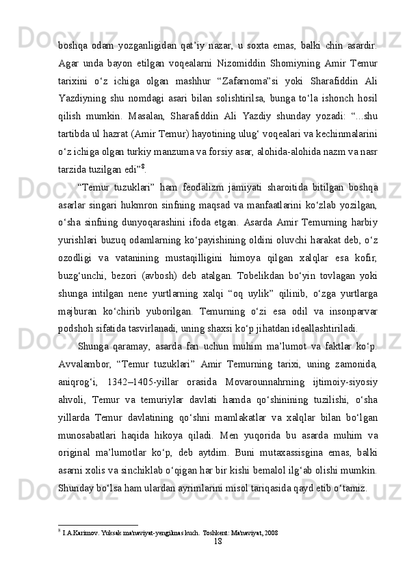 boshqa   odam   yozganligidan   qat’iy   nazar,   u   soxta   emas,   balki   chin   asardir.
Agar   unda   bayon   etilgan   voqealarni   Nizomiddin   Shomiyning   Amir   Temur
tarixini   o‘z   ichiga   olgan   mashhur   “Zafarnoma”si   yoki   Sharafiddin   Ali
Yazdiyning   shu   nomdagi   asari   bilan   solishtirilsa,   bunga   to‘la   ishonch   hosil
qilish   mumkin.   Masalan,   Sharafiddin   Ali   Yazdiy   shunday   yozadi:   “...shu
tartibda ul hazrat (Amir Temur) hayotining ulug‘ voqealari va kechinmalarini
o‘z ichiga olgan turkiy manzuma va forsiy asar, alohida-alohida nazm va nasr
tarzida tuzilgan edi” 8
. 
“Temur   tuzuklari”   ham   feodalizm   jamiyati   sharoitida   bitilgan   boshqa
asarlar   singari   hukmron   sinfning   maqsad   va   manfaatlarini   ko‘zlab   yozilgan,
o‘sha   sinfning   dunyoqarashini   ifoda   etgan.   Asarda   Amir   Temurning   harbiy
yurishlari buzuq odamlarning ko‘payishining oldini oluvchi harakat deb, o‘z
ozodligi   va   vatanining   mustaqilligini   himoya   qilgan   xalqlar   esa   kofir,
buzg‘unchi,   bezori   (avbosh)   deb   atalgan.   Tobelikdan   bo‘yin   tovlagan   yoki
shunga   intilgan   nene   yurtlarning   xalqi   “oq   uylik”   qilinib,   o‘zga   yurtlarga
majburan   ko‘chirib   yuborilgan.   Temurning   o‘zi   esa   odil   va   insonparvar
podshoh sifatida tasvirlanadi, uning shaxsi ko‘p jihatdan ideallashtiriladi. 
Shunga   qaramay,   asarda   fan   uchun   muhim   ma’lumot   va   faktlar   ko‘p.
Avvalambor,   “Temur   tuzuklari”   Amir   Temurning   tarixi,   uning   zamonida,
aniqrog‘i,   1342–1405-yillar   orasida   Movarounnahrning   ijtimoiy-siyosiy
ahvoli,   Temur   va   temuriylar   davlati   hamda   qo‘shinining   tuzilishi,   o‘sha
yillarda   Temur   davlatining   qo‘shni   mamlakatlar   va   xalqlar   bilan   bo‘lgan
munosabatlari   haqida   hikoya   qiladi.   Men   yuqorida   bu   asarda   muhim   va
original   ma’lumotlar   ko‘p,   deb   aytdim.   Buni   mutaxassisgina   emas,   balki
asarni xolis va sinchiklab o‘qigan har bir kishi bemalol ilg‘ab olishi mumkin.
Shunday bo‘lsa ham ulardan ayrimlarini misol tariqasida qayd etib o‘tamiz. 
8
  I.A.Karimov. Yuksak ma'naviyat-yengilmas kuch. Toshkent: Ma'naviyat, 2008 
18