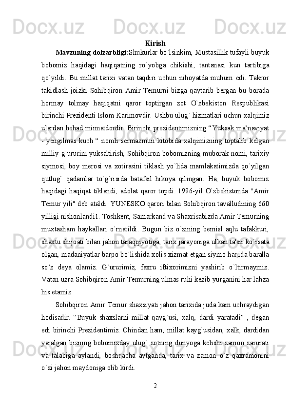 Kirish
Mavzuning dolzarbligi: Shukurlar bo`lsinkim, Mustasillik tufayli buyuk
bobomiz   haqidagi   haqiqatning   ro`yobga   chikishi,   tantanasi   kun   tartibiga
qo`yildi.   Bu   millat   tarixi   vatan   taqdiri   uchun   nihoyatda   muhum   edi.   Takror
takidlash   joizki   Sohibqiron   Amir   Temurni   bizga   qaytarib   bergan   bu   borada
hormay   tolmay   haqiqatni   qaror   toptirgan   zot   O`zbekiston   Respublikasi
birinchi Prezidenti Islom Karimovdir. Ushbu ulug` hizmatlari uchun xalqimiz
ulardan behad minnatdordir. Birinchi prezidentimizning “Yuksak ma’naviyat
- yengilmas kuch “ nomli sermazmun kitobida xalqimizning toptalib kelgan
milliy g`ururini yuksaltirish, Sohibqiron bobomizning muborak nomi, tarixiy
siymosi,   boy   merosi   va   xotirasini   tiklash   yo`lida   mamlakatimizda   qo`yilgan
qutlug`   qadamlar   to`g`risida   batafsil   hikoya   qilingan.   Ha,   buyuk   bobomiz
haqidagi   haqiqat   tiklandi,   adolat   qaror   topdi.   1996-yil   O`zbekistonda   "Amir
Temur yili" deb ataldi. YUNESKO qarori bilan Sohibqiron tavalludining 660
yilligi nishonlandi1. Toshkent, Samarkand va Shaxrisabizda Amir Temurning
muxtasham   haykallari   o`rnatildi.   Bugun   biz   o`zining   bemisl   aqlu   tafakkuri,
shaxtu shijoati bilan jahon taraqqiyotiga, tarix jarayoniga ulkan ta'sir ko`rsata
olgan, madaniyatlar barpo bo`lishida xolis xizmat etgan siymo haqida baralla
so’z   deya   olamiz.   G`ururimiz,   faxru   iftixorimizni   yashirib   o`ltirmaymiz.
Vatan uzra Sohibqiron Amir Temurning ulmas ruhi kezib yurganini har lahza
his etamiz.
Sohibqiron Amir Temur shaxsiyati jahon tarixida juda kam uchraydigan
hodisadir.   “Buyuk   shaxslarni   millat   qayg`usi,   xalq,   dardi   yaratadi”   ,   degan
edi birinchi Prezidentimiz. Chindan ham, millat kayg`usidan, xalk, dardidan
yaralgan   bizning  bobomizday  ulug`  zotning   dunyoga   kelishi  zamon  zarurati
va   talabiga   aylandi,   boshqacha   aytganda,   tarix   va   zamon   o`z   qaxramonini
o`zi jahon maydoniga olib kirdi. 
2