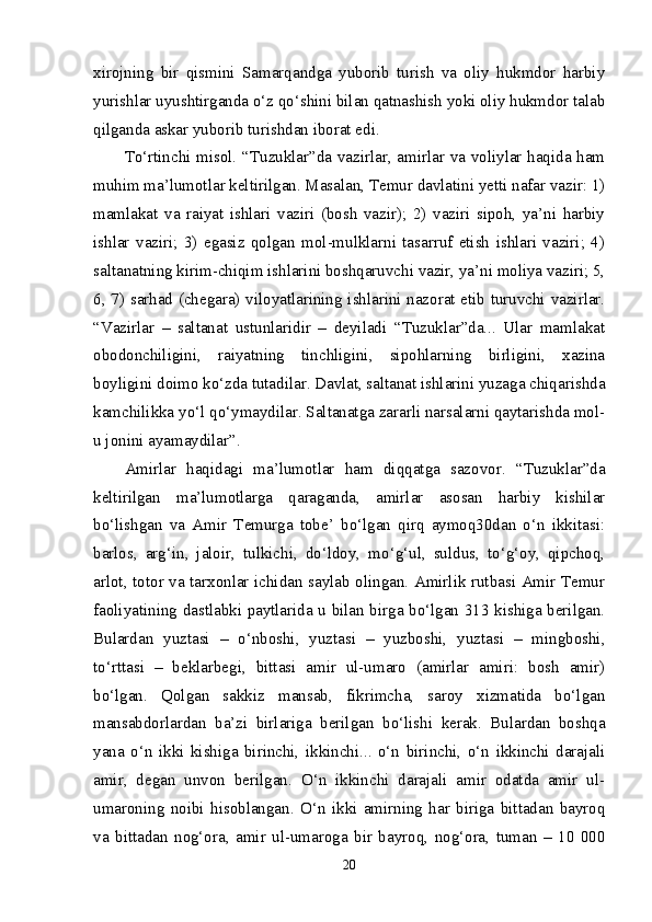 xirojning   bir   qismini   Samarqandga   yuborib   turish   va   oliy   hukmdor   harbiy
yurishlar uyushtirganda o‘z qo‘shini bilan qatnashish yoki oliy hukmdor talab
qilganda askar yuborib turishdan iborat edi. 
To‘rtinchi misol. “Tuzuklar”da vazirlar, amirlar va voliylar haqida ham
muhim ma’lumotlar keltirilgan. Masalan, Temur davlatini yetti nafar vazir: 1)
mamlakat   va   raiyat   ishlari   vaziri   (bosh   vazir);   2)   vaziri   sipoh,   ya’ni   harbiy
ishlar   vaziri;   3)   egasiz   qolgan   mol-mulklarni   tasarruf   etish   ishlari   vaziri;   4)
saltanatning kirim-chiqim ishlarini boshqaruvchi vazir, ya’ni moliya vaziri; 5,
6, 7) sarhad (chegara) viloyatlarining ishlarini nazorat etib turuvchi vazirlar.
“Vazirlar   –   saltanat   ustunlaridir   –   deyiladi   “Tuzuklar”da...   Ular   mamlakat
obodonchiligini,   raiyatning   tinchligini,   sipohlarning   birligini,   xazina
boyligini doimo ko‘zda tutadilar. Davlat, saltanat ishlarini yuzaga chiqarishda
kamchilikka yo‘l qo‘ymaydilar. Saltanatga zararli narsalarni qaytarishda mol-
u jonini ayamaydilar”. 
Amirlar   haqidagi   ma’lumotlar   ham   diqqatga   sazovor.   “Tuzuklar”da
keltirilgan   ma’lumotlarga   qaraganda,   amirlar   asosan   harbiy   kishilar
bo‘lishgan   va   Amir   Temurga   tobe’   bo‘lgan   qirq   aymoq30dan   o‘n   ikkitasi:
barlos,   arg‘in,   jaloir,   tulkichi,   do‘ldoy,   mo‘g‘ul,   suldus,   to‘g‘oy,   qipchoq,
arlot, totor va tarxonlar ichidan saylab olingan. Amirlik rutbasi Amir Temur
faoliyatining dastlabki paytlarida u bilan birga bo‘lgan 313 kishiga berilgan.
Bulardan   yuztasi   –   o‘nboshi,   yuztasi   –   yuzboshi,   yuztasi   –   mingboshi,
to‘rttasi   –   beklarbegi,   bittasi   amir   ul-umaro   (amirlar   amiri:   bosh   amir)
bo‘lgan.   Qolgan   sakkiz   mansab,   fikrimcha,   saroy   xizmatida   bo‘lgan
mansabdorlardan   ba’zi   birlariga   berilgan   bo‘lishi   kerak.   Bulardan   boshqa
yana   o‘n   ikki   kishiga   birinchi,   ikkinchi...   o‘n   birinchi,   o‘n   ikkinchi   darajali
amir,   degan   unvon   berilgan.   O‘n   ikkinchi   darajali   amir   odatda   amir   ul-
umaroning   noibi   hisoblangan.   O‘n   ikki   amirning   har   biriga   bittadan   bayroq
va   bittadan   nog‘ora,   amir   ul-umaroga   bir   bayroq,   nog‘ora,   tuman   –   10   000
20