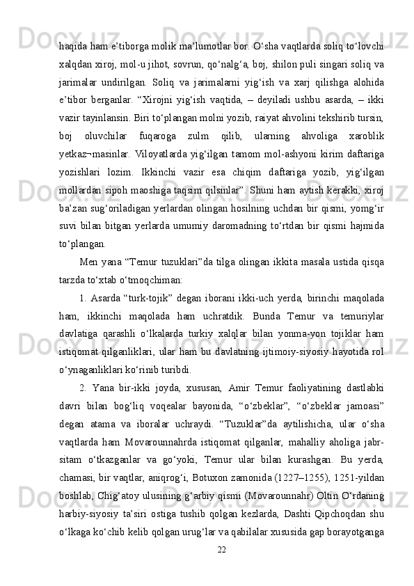 haqida ham e’tiborga molik ma’lumotlar bor. O‘sha vaqtlarda soliq to‘lovchi
xalqdan xiroj, mol-u jihot, sovrun, qo‘nalg‘a, boj, shilon puli singari soliq va
jarimalar   undirilgan.   Soliq   va   jarimalarni   yig‘ish   va   xarj   qilishga   alohida
e’tibor   berganlar.   “Xirojni   yig‘ish   vaqtida,   –   deyiladi   ushbu   asarda,   –   ikki
vazir tayinlansin. Biri to‘plangan molni yozib, raiyat ahvolini tekshirib tursin,
boj   oluvchilar   fuqaroga   zulm   qilib,   ularning   ahvoliga   xaroblik
yetkaz¬masinlar.   Viloyatlarda   yig‘ilgan   tamom   mol-ashyoni   kirim   daftariga
yozishlari   lozim.   Ikkinchi   vazir   esa   chiqim   daftariga   yozib,   yig‘ilgan
mollardan sipoh maoshiga taqsim qilsinlar”. Shuni ham aytish kerakki, xiroj
ba’zan sug‘oriladigan yerlardan olingan hosilning uchdan bir qismi, yomg‘ir
suvi   bilan   bitgan   yerlarda   umumiy   daromadning   to‘rtdan   bir   qismi   hajmida
to‘plangan. 
Men  yana  “Temur  tuzuklari”da  tilga  olingan  ikkita  masala  ustida  qisqa
tarzda to‘xtab o‘tmoqchiman: 
1.   Asarda   “turk-tojik”   degan   iborani   ikki-uch   yerda,   birinchi   maqolada
ham,   ikkinchi   maqolada   ham   uchratdik.   Bunda   Temur   va   temuriylar
davlatiga   qarashli   o‘lkalarda   turkiy   xalqlar   bilan   yonma-yon   tojiklar   ham
istiqomat   qilganliklari,   ular   ham   bu   davlatning   ijtimoiy-siyosiy   hayotida   rol
o‘ynaganliklari ko‘rinib turibdi. 
2.   Yana   bir-ikki   joyda,   xususan,   Amir   Temur   faoliyatining   dastlabki
davri   bilan   bog‘liq   voqealar   bayonida,   “o‘zbeklar”,   “o‘zbeklar   jamoasi”
degan   atama   va   iboralar   uchraydi.   “Tuzuklar”da   aytilishicha,   ular   o‘sha
vaqtlarda   ham   Movarounnahrda   istiqomat   qilganlar,   mahalliy   aholiga   jabr-
sitam   o‘tkazganlar   va   go‘yoki,   Temur   ular   bilan   kurashgan.   Bu   yerda,
chamasi, bir vaqtlar, aniqrog‘i, Botuxon zamonida (1227–1255), 1251-yildan
boshlab, Chig‘atoy ulusining g‘arbiy qismi (Movarounnahr) Oltin O‘rdaning
harbiy-siyosiy   ta’siri   ostiga   tushib   qolgan   kezlarda,   Dashti   Qipchoqdan   shu
o‘lkaga ko‘chib kelib qolgan urug‘lar va qabilalar xususida gap borayotganga
22 