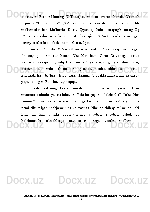 o‘xshaydi.   Rashididdinning   (XIII   asr)   «Jome’   ut-tavorix»   hamda   O‘tamish
hojining   “Chingiznoma”   (XVI   asr   boshida)   asarida   bu   haqda   ishonchli
ma’lumotlar   bor.   Ma’lumki,   Dashti   Qipchoq   aholisi,   aniqrog‘i,   uning   Oq
O‘rda va shaybon ulusida istiqomat qilgan qismi XIV–XV asrlarda yozilgan
tarixiy asarlarda «o‘zbek» nomi bilan atalgan. 
Bundan   o‘zbeklar   XIV–   XV   asrlarda   paydo   bo‘lgan   xalq   ekan,   degan
fikr-xayolga   bormaslik   kerak.   O‘zbeklar   ham,   O‘rta   Osiyodagi   boshqa
xalqlar singari qadimiy xalq. Ular ham baqtriyaliklar, so‘g‘diylar, shoshliklar,
xorazmliklar   hamda   parkanaliklarning   avlodi   hisoblanadilar,   lekin   boshqa
xalqlarda   ham   bo‘lgani   kabi,   faqat   ularning   (o‘zbeklarning)   nomi   keyinroq
paydo bo‘lgan. Bu – hayotiy haqiqat. 
Odatda,   xalqning   tarixi   nomidan   birmuncha   oldin   yuradi.   Buni
mutaxassis olimlar yaxshi biladilar. Yoki bu gaplar – “o‘zbeklar”, “o‘zbeklar
jamoasi”   degan   gaplar   –   asar   fors   tiliga   tarjima   qilingan   paytda   yuqorida
nomi zikr etilgan Shohjahonning ko‘rsatmasi bilan qo‘shib qo‘yilgan bo‘lishi
ham   mumkin,   chunki   boburiylarning   shaybon,   shaybon   avlodi   va
ko‘chmanchi   o‘zbeklarga   munosabati   bizga   yaxshi   ma’lum. 11
 
11
  Rui Gonsales de Klavixo. Samarqandga – Amir Temur saroyiga sayohat kundaligi.Toshkent - “O’zbrkiston” 2010
23