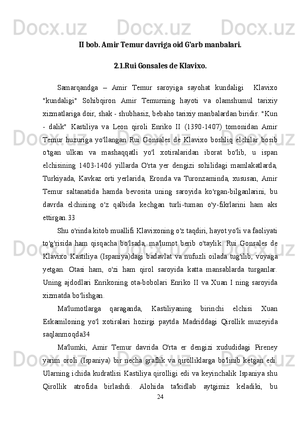 II bob. Amir Temur davriga oid G’arb manbalari.
2.1.Rui Gonsales de Klavixo.
Samarqandga   –   Amir   Temur   saroyiga   sayohat   kundaligi     Klavixo
"kundaligi"   Sohibqiron   Amir   Temurning   hayoti   va   olamshumul   tarixiy
xizmatlariga doir, shak - shubhasiz, bebaho tarixiy manbalardan biridir. "Kun
-   dalik"   Kastiliya   va   Leon   qiroli   Enriko   II   (1390-1407)   tomonidan   Amir
Temur   huzuriga   yo'llangan   Rui   Gonsales   de   Klavixo   boshliq   elchilar   bosib
o'tgan   ulkan   va   mashaqqatli   yo'l   xotiralaridan   iborat   bo'lib,   u   ispan
elchisining   1403-1406   yillarda   O'rta   yer   dengizi   sohilidagi   mamlakatlarda,
Turkiyada,   Kavkaz   orti   yerlarida,   Eronda   va   Turonzaminda,   xususan,   Amir
Temur   saltanatida   hamda   bevosita   uning   saroyida   ko'rgan-bilganlarini,   bu
davrda   elchining   o'z   qalbida   kechgan   turli-tuman   o'y-fikrlarini   ham   aks
ettirgan.33 
Shu o'rinda kitob muallifi Klavixoning o'z taqdiri, hayot yo'li va faoliyati
to'g'risida   ham   qisqacha   bo'lsada,   ma'lumot   berib   o'taylik.   Rui   Gonsales   de
Klavixo   Kastiliya   (Ispaniya)dagi   badavlat   va   nufuzli   oilada   tug'ilib,   voyaga
yetgan.   Otasi   ham,   o'zi   ham   qirol   saroyida   katta   mansablarda   turganlar.
Uning   ajdodlari   Enrikoning   ota-bobolari   Enriko   II   va   Xuan   I   ning   saroyida
xizmatda bo'lishgan. 
Ma'lumotlarga   qaraganda,   Kastiliyaning   birinchi   elchisi   Xuan
Eskamiloning   yo'l   xotiralari   hozirgi   paytda   Madriddagi   Qirollik   muzeyida
saqlanmoqda34 
Ma'lumki,   Amir   Temur   davrida   O'rta   er   dengizi   xududidagi   Pireney
yarim   oroli   (Ispaniya)   bir   necha   graflik   va   qirolliklarga   bo'linib   ketgan   edi.
Ularning ichida kudratlisi Kastiliya qirolligi edi va keyinchalik Ispaniya shu
Qirollik   atrofida   birlashdi.   Alohida   ta'kidlab   aytgimiz   keladiki,   bu
24