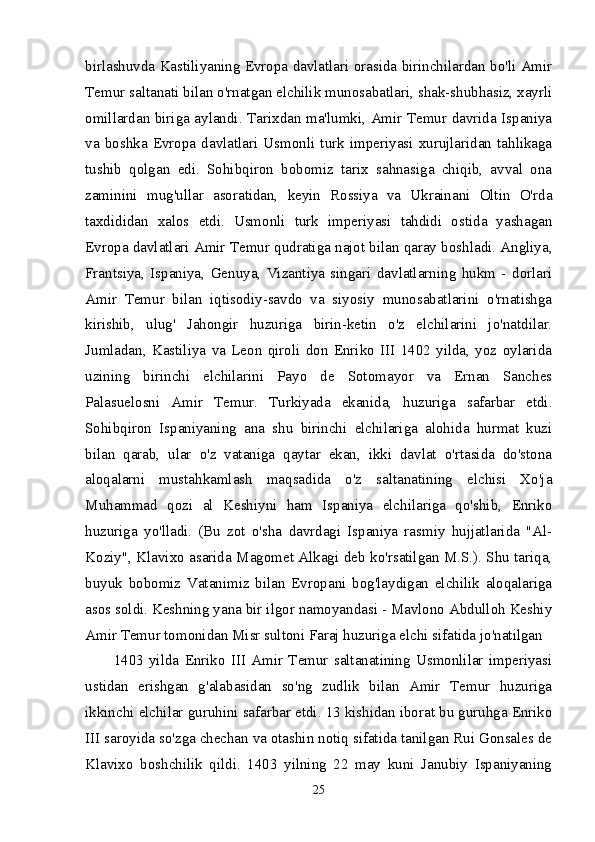 birlashuvda Kastiliyaning Evropa davlatlari orasida birinchilardan bo'li Amir
Temur saltanati bilan o'rnatgan elchilik munosabatlari, shak-shubhasiz, xayrli
omillardan biriga aylandi. Tarixdan ma'lumki, Amir Temur davrida Ispaniya
va   boshka   Evropa   davlatlari   Usmonli   turk   imperiyasi   xurujlaridan   tahlikaga
tushib   qolgan   edi.   Sohibqiron   bobomiz   tarix   sahnasiga   chiqib,   avval   ona
zaminini   mug'ullar   asoratidan,   keyin   Rossiya   va   Ukrainani   Oltin   O'rda
taxdididan   xalos   etdi.   Usmonli   turk   imperiyasi   tahdidi   ostida   yashagan
Evropa davlatlari Amir Temur qudratiga najot bilan qaray boshladi. Angliya,
Frantsiya,   Ispaniya,   Genuya,   Vizantiya   singari   davlatlarning   hukm   -   dorlari
Amir   Temur   bilan   iqtisodiy-savdo   va   siyosiy   munosabatlarini   o'rnatishga
kirishib,   ulug'   Jahongir   huzuriga   birin-ketin   o'z   elchilarini   jo'natdilar.
Jumladan,   Kastiliya   va   Leon   qiroli   don   Enriko   III   1402   yilda,   yoz   oylarida
uzining   birinchi   elchilarini   Payo   de   Sotomayor   va   Ernan   Sanches
Palasuelosni   Amir   Temur.   Turkiyada   ekanida,   huzuriga   safarbar   etdi.
Sohibqiron   Ispaniyaning   ana   shu   birinchi   elchilariga   alohida   hurmat   kuzi
bilan   qarab,   ular   o'z   vataniga   qaytar   ekan,   ikki   davlat   o'rtasida   do'stona
aloqalarni   mustahkamlash   maqsadida   o'z   saltanatining   elchisi   Xo'ja
Muhammad   qozi   al   Keshiyni   ham   Ispaniya   elchilariga   qo'shib,   Enriko
huzuriga   yo'lladi.   (Bu   zot   o'sha   davrdagi   Ispaniya   rasmiy   hujjatlarida   "Al-
Koziy", Klavixo asarida Magomet Alkagi deb ko'rsatilgan M.S.). Shu tariqa,
buyuk   bobomiz   Vatanimiz   bilan   Evropani   bog'laydigan   elchilik   aloqalariga
asos soldi. Keshning yana bir ilgor namoyandasi - Mavlono Abdulloh Keshiy
Amir Temur tomonidan Misr sultoni Faraj huzuriga elchi sifatida jo'natilgan 
1403   yilda   Enriko   III   Amir   Temur   saltanatining   Usmonlilar   imperiyasi
ustidan   erishgan   g'alabasidan   so'ng   zudlik   bilan   Amir   Temur   huzuriga
ikkinchi elchilar guruhini safarbar etdi. 13 kishidan iborat bu guruhga Enriko
III saroyida so'zga chechan va otashin notiq sifatida tanilgan Rui Gonsales de
Klavixo   boshchilik   qildi.   1403   yilning   22   may   kuni   Janubiy   Ispaniyaning
25 