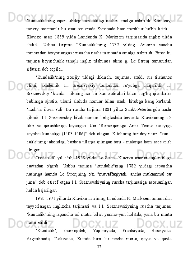 "kundalik"ning   ispan   tilidagi   navbatdagi   nashri   amalga   oshirildi.   Komusiy,
tarixiy   mazmunli   bu   asar   tez   orada   Evropada   ham   mashhur   bo'lib   ketdi.   .
Klavixo   asari   1859   yilda   Londonda   K.   Markxem   tarjimasida   ingliz   tilida
chikdi.   Ushbu   tarjima   “Kundalik”ning   1782   yildagi   Antonio   sancha
tomonidan tayyorlangan ispancha nashr manbaida amalga oshirildi. Biroq bu
tarjima   keyinchalik   taniqli   ingliz   tilshunos   olimi   g.   Le   Strenj   tomonidan
sifatsiz, deb topildi. 
"Kundalik"ning   xorijiy   tildagi   ikkinchi   tarjimasi   atokli   rus   tilshunos
olimi,   akademik   I.I.   Sreznevskiy   tomonidan   ro'yobga   chiqarildi.   I.I.
Sreznevskiy   "kunda   -   likning   har   bir   kun   xotiralari   bilan   bog'liq   qismlarini
boblarga   ajratib,   ularni   alohida   nomlar   bilan   atadi,   kitobga   keng   ko'lamli
"Izoh"ni   ilova   etdi.   Bu   ruscha   tarjima   1881   yilda   Sankt-Peterburgda   nashr
qilindi.   I.I.   Sreznevskiy   kitob   nomini   belgilashda   bevosita   Klavixoning   o'z
fikri   va   qarashlariga   tayangan.   Uni   "Samarqandga   Amir   Temur   saroyiga
sayohat   kundaligi   (1403-1406)"   deb   atagan.   Kitobning   bunday   nomi   "kun   -
dalik"ning jahondagi boshqa tillarga qilingan tarji - malariga ham asos qilib
olingan. 
Oradan   50   yil   o'tib,   1928   yilda   Le   Strenj   Klavixo   asarini   ingliz   tiliga
qaytadan   o'girdi.   Ushbu   tarjima   "kundalik"ning   1782   yildagi   ispancha
nashriga   hamda   Le   Strenjning   o'zi   "muvaffaqiyatli,   ancha   mukammal   tar
jima”   deb   e'tirof   etgan   I.I.   Sreznevskiyning   ruscha   tarjimasiga   asoslanilgan
holda bajarilgan. 
1970-1971 yillarda Klavixo asarining Londonda K. Markxem tomonidan
tayyorlangan   inglizcha   tarjimasi   va   I.I.   Sreznevskiyning   ruscha   tarjimasi
"kundalik"ning  ispancha  asl  matni  bilan  yonma-yon  holatda,  yana  bir  marta
nashr etildi. 
"Kundalik",   shuningdek,   Yaponiyada,   Frantsiyada,   Rossiyada,
Argentinada,   Turkiyada,   Eronda   ham   bir   necha   marta,   qayta   va   qayta
27