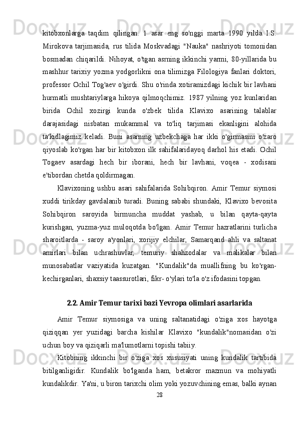 kitobxonlarga   taqdim   qilingan.   1   asar   eng   so'nggi   marta   1990   yilda   I.S.
Mirokova   tarjimasida,   rus   tilida   Moskvadagi   "Nauka"   nashriyoti   tomonidan
bosmadan chiqarildi. Nihoyat, o'tgan asrning ikkinchi yarmi, 80-yillarida bu
mashhur   tarixiy   yozma   yodgorlikni   ona   tilimizga   Filologiya   fanlari   doktori,
professor Ochil Tog'aev o'girdi. Shu o'rinda xotiramizdagi kichik bir lavhani
hurmatli   mushtariylarga   hikoya   qilmoqchimiz.   1987   yilning   yoz   kunlaridan
birida   Ochil   xozirgi   kunda   o'zbek   tilida   Klavixo   asarining   talablar
darajasidagi   nisbatan   mukammal   va   to'liq   tarjimasi   ekanligini   alohida
ta'kidlagimiz   keladi.   Buni   asarning   uzbekchaga   har   ikki   o'girmasini   o'zaro
qiyoslab  ko'rgan  har  bir  kitobxon  ilk  sahifalaridayoq  darhol  his  etadi.  Ochil
Togaev   asardagi   hech   bir   iborani,   hech   bir   lavhani,   voqea   -   xodisani
e'tibordan chetda qoldirmagan. 
Klavixoning   ushbu   asari   sahifalarida   Sohibqiron.   Amir   Temur   siymosi
xuddi   tirikday   gavdalanib   turadi.   Buning   sababi   shundaki,   Klavixo   bevosita
Sohibqiron   saroyida   birmuncha   muddat   yashab,   u   bilan   qayta-qayta
kurishgan,   yuzma-yuz   muloqotda   bo'lgan.   Amir   Temur   hazratlarini   turlicha
sharoitlarda   -   saroy   a'yonlari,   xorijiy   elchilar,   Samarqand   ahli   va   saltanat
amirlari   bilan   uchrashuvlar,   temuriy   shahzodalar   va   malikalar   bilan
munosabatlar   vaziyatida   kuzatgan.   "Kundalik"da   muallifning   bu   ko'rgan-
kechirganlari, shaxsiy taassurotlari, fikr- o'ylari to'la o'z ifodasini topgan. 
2.2. Amir Temur tarixi bazi Yevropa olimlari asarlarida
Amir   Temur   siymosiga   va   uning   saltanatidagi   o'ziga   xos   hayotga
qiziqqan   yer   yuzidagi   barcha   kishilar   Klavixo   "kundalik"nomasidan   o'zi
uchun boy va qiziqarli ma'lumotlarni topishi tabiiy. 
Kitobning   ikkinchi   bir   o'ziga   xos   xususiyati   uning   kundalik   tartibida
bitilganligidir.   Kundalik   bo'lganda   ham,   betakror   mazmun   va   mohiyatli
kundalikdir. Ya'ni, u biron tarixchi olim yoki yozuvchining emas, balki aynan
28