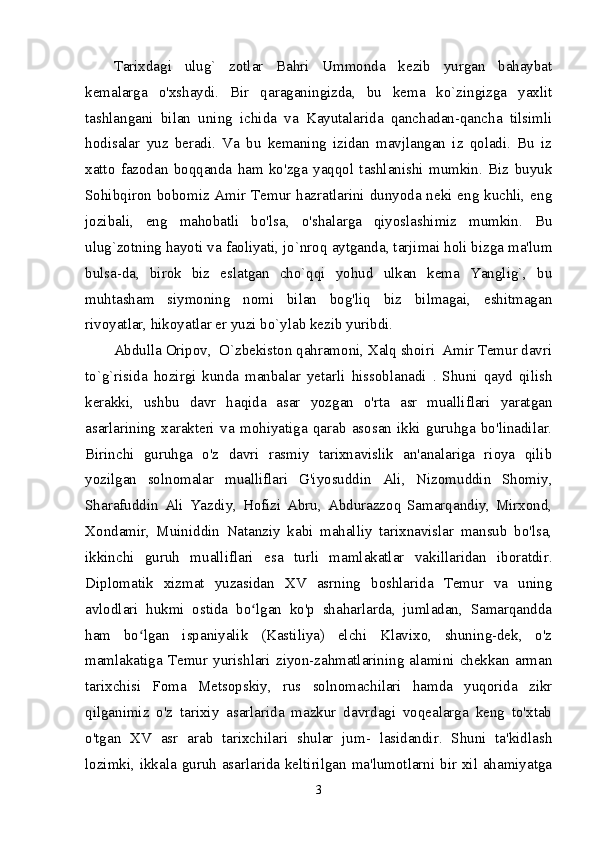 Tarixdagi   ulug`   zotlar   Bahri   Ummonda   kezib   yurgan   bahaybat
kemalarga   o'xshaydi.   Bir   qaraganingizda,   bu   kema   ko`zingizga   yaxlit
tashlangani   bilan   uning   ichida   va   Kayutalarida   qanchadan-qancha   tilsimli
hodisalar   yuz   beradi.   Va   bu   kemaning   izidan   mavjlangan   iz   qoladi.   Bu   iz
xatto   fazodan   boqqanda   ham   ko'zga   yaqqol   tashlanishi   mumkin.   Biz   buyuk
Sohibqiron bobomiz Amir Temur hazratlarini dunyoda neki eng kuchli, eng
jozibali,   eng   mahobatli   bo'lsa,   o'shalarga   qiyoslashimiz   mumkin.   Bu
ulug`zotning hayoti va faoliyati, jo`nroq aytganda, tarjimai holi bizga ma'lum
bulsa-da,   birok   biz   eslatgan   cho`qqi   yohud   ulkan   kema   Yanglig`,   bu
muhtasham   siymoning   nomi   bilan   bog'liq   biz   bilmagai,   eshitmagan
rivoyatlar, hikoyatlar er yuzi bo`ylab kezib yuribdi. 
Abdulla Oripov,  O`zbekiston qahramoni, Xalq shoiri  Amir Temur davri
to`g`risida   hozirgi   kunda   manbalar   yetarli   hissoblanadi   .   Shuni   qayd   qilish
kerakki,   ushbu   davr   haqida   asar   yozgan   o'rta   asr   mualliflari   yaratgan
asarlarining   xarakteri   va   mohiyatiga   qarab   asosan   ikki   guruhga   bo'linadilar.
Birinchi   guruhga   o'z   davri   rasmiy   tarixnavislik   an'analariga   rioya   qilib
yozilgan   solnomalar   mualliflari   G'iyosuddin   Ali,   Nizomuddin   Shomiy,
Sharafuddin   Ali   Yazdiy,   Hofizi   Abru,   Abdurazzoq   Samarqandiy,   Mirxond,
Xondamir,   Muiniddin   Natanziy   kabi   mahalliy   tarixnavislar   mansub   bo'lsa,
ikkinchi   guruh   mualliflari   esa   turli   mamlakatlar   vakillaridan   iboratdir.
Diplomatik   xizmat   yuzasidan   XV   asrning   boshlarida   Temur   va   uning
avlodlari   hukmi   ostida   bo lgan   ko'p   shaharlarda,   jumladan,   Samarqanddaʻ
ham   bo lgan   ispaniyalik   (Kastiliya)   elchi   Klavixo,   shuning-dek,   o'z	
ʻ
mamlakatiga   Temur  yurishlari   ziyon-zahmatlarining   alamini  chekkan  arman
tarixchisi   Foma   Metsopskiy,   rus   solnomachilari   hamda   yuqorida   zikr
qilganimiz   o'z   tarixiy   asarlarida   mazkur   davrdagi   voqealarga   keng   to'xtab
o'tgan   XV   asr   arab   tarixchilari   shular   jum-   lasidandir.   Shuni   ta'kidlash
lozimki, ikkala guruh asarlarida keltirilgan ma'lumotlarni bir xil ahamiyatga
3 