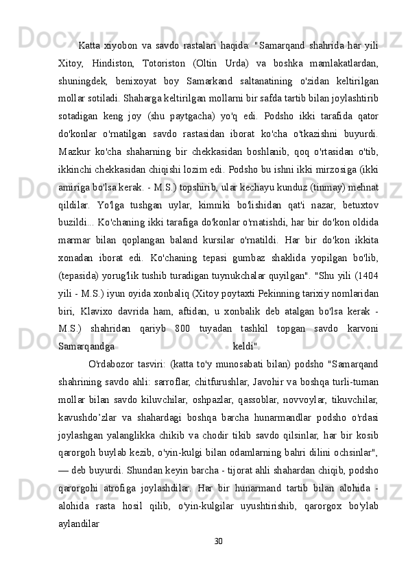 Katta   xiyobon   va   savdo   rastalari   haqida:   "Samarqand   shahrida   har   yili
Xitoy,   Hindiston,   Totoriston   (Oltin   Urda)   va   boshka   mamlakatlardan,
shuningdek,   benixoyat   boy   Samarkand   saltanatining   o'zidan   keltirilgan
mollar sotiladi. Shaharga keltirilgan mollarni bir safda tartib bilan joylashtirib
sotadigan   keng   joy   (shu   paytgacha)   yo'q   edi.   Podsho   ikki   tarafida   qator
do'konlar   o'rnatilgan   savdo   rastasidan   iborat   ko'cha   o'tkazishni   buyurdi.
Mazkur   ko'cha   shaharning   bir   chekkasidan   boshlanib,   qoq   o'rtasidan   o'tib,
ikkinchi chekkasidan chiqishi lozim edi. Podsho bu ishni ikki mirzosiga (ikki
amiriga bo'lsa kerak. - M.S.) topshirib, ular kechayu kunduz (tinmay) mehnat
qildilar.   Yo'lga   tushgan   uylar,   kimniki   bo'lishidan   qat'i   nazar,   betuxtov
buzildi... Ko'chaning ikki tarafiga do'konlar o'rnatishdi, har bir do'kon oldida
marmar   bilan   qoplangan   baland   kursilar   o'rnatildi.   Har   bir   do'kon   ikkita
xonadan   iborat   edi.   Ko'chaning   tepasi   gumbaz   shaklida   yopilgan   bo'lib,
(tepasida) yorug'lik tushib turadigan tuynukchalar quyilgan". "Shu yili (1404
yili - M.S.) iyun oyida xonbaliq (Xitoy poytaxti Pekinning tarixiy nomlaridan
biri,   Klavixo   davrida   ham,   aftidan,   u   xonbalik   deb   atalgan   bo'lsa   kerak   -
M.S.)   shahridan   qariyb   800   tuyadan   tashkil   topgan   savdo   karvoni
Samarqandga   keldi".  
                O'rdabozor   tasviri:   (katta   to'y   munosabati   bilan)   podsho   "Samarqand
shahrining savdo ahli: sarroflar, chitfurushlar, Javohir va boshqa turli-tuman
mollar   bilan   savdo   kiluvchilar,   oshpazlar,   qassoblar,   novvoylar,   tikuvchilar,
kavushdo’zlar   va   shahardagi   boshqa   barcha   hunarmandlar   podsho   o'rdasi
joylashgan   yalanglikka   chikib   va   chodir   tikib   savdo   qilsinlar,   har   bir   kosib
qarorgoh buylab kezib, o'yin-kulgi bilan odamlarning bahri dilini ochsinlar",
— deb buyurdi. Shundan keyin barcha - tijorat ahli shahardan chiqib, podsho
qarorgohi   atrofiga   joylashdilar.   Har   bir   hunarmand   tartib   bilan   alohida   -
alohida   rasta   hosil   qilib,   o'yin-kulgilar   uyushtirishib,   qarorgox   bo'ylab
aylandilar 
30 