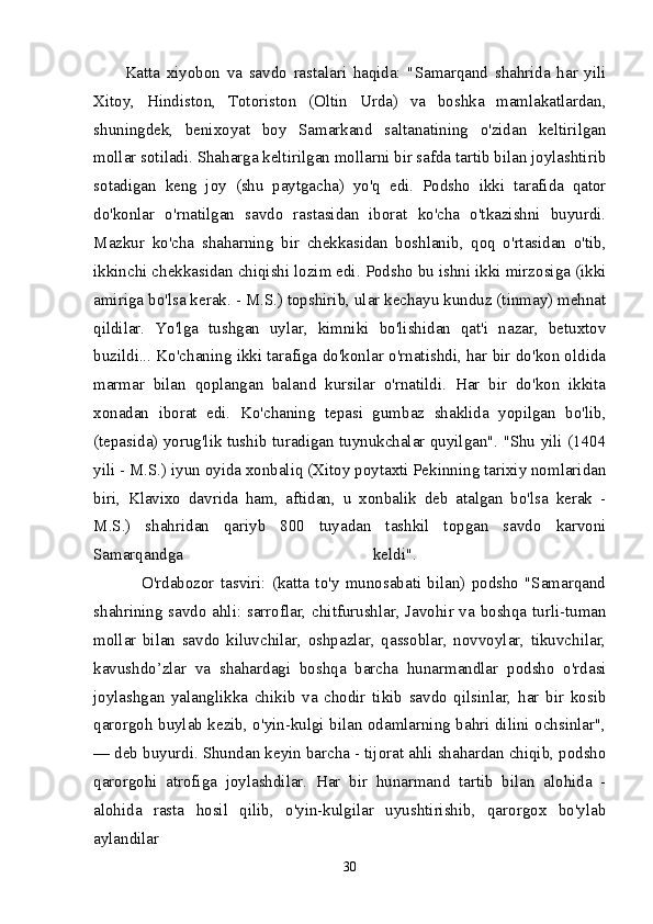 Katta   xiyobon   va   savdo   rastalari   haqida:   "Samarqand   shahrida   har   yili
Xitoy,   Hindiston,   Totoriston   (Oltin   Urda)   va   boshka   mamlakatlardan,
shuningdek,   benixoyat   boy   Samarkand   saltanatining   o'zidan   keltirilgan
mollar sotiladi. Shaharga keltirilgan mollarni bir safda tartib bilan joylashtirib
sotadigan   keng   joy   (shu   paytgacha)   yo'q   edi.   Podsho   ikki   tarafida   qator
do'konlar   o'rnatilgan   savdo   rastasidan   iborat   ko'cha   o'tkazishni   buyurdi.
Mazkur   ko'cha   shaharning   bir   chekkasidan   boshlanib,   qoq   o'rtasidan   o'tib,
ikkinchi chekkasidan chiqishi lozim edi. Podsho bu ishni ikki mirzosiga (ikki
amiriga bo'lsa kerak. - M.S.) topshirib, ular kechayu kunduz (tinmay) mehnat
qildilar.   Yo'lga   tushgan   uylar,   kimniki   bo'lishidan   qat'i   nazar,   betuxtov
buzildi... Ko'chaning ikki tarafiga do'konlar o'rnatishdi, har bir do'kon oldida
marmar   bilan   qoplangan   baland   kursilar   o'rnatildi.   Har   bir   do'kon   ikkita
xonadan   iborat   edi.   Ko'chaning   tepasi   gumbaz   shaklida   yopilgan   bo'lib,
(tepasida) yorug'lik tushib turadigan tuynukchalar quyilgan". "Shu yili (1404
yili - M.S.) iyun oyida xonbaliq (Xitoy poytaxti Pekinning tarixiy nomlaridan
biri,   Klavixo   davrida   ham,   aftidan,   u   xonbalik   deb   atalgan   bo'lsa   kerak   -
M.S.)   shahridan   qariyb   800   tuyadan   tashkil   topgan   savdo   karvoni
Samarqandga   keldi".  
                O'rdabozor   tasviri:   (katta   to'y   munosabati   bilan)   podsho   "Samarqand
shahrining savdo ahli: sarroflar, chitfurushlar, Javohir va boshqa turli-tuman
mollar   bilan   savdo   kiluvchilar,   oshpazlar,   qassoblar,   novvoylar,   tikuvchilar,
kavushdo’zlar   va   shahardagi   boshqa   barcha   hunarmandlar   podsho   o'rdasi
joylashgan   yalanglikka   chikib   va   chodir   tikib   savdo   qilsinlar,   har   bir   kosib
qarorgoh buylab kezib, o'yin-kulgi bilan odamlarning bahri dilini ochsinlar",
— deb buyurdi. Shundan keyin barcha - tijorat ahli shahardan chiqib, podsho
qarorgohi   atrofiga   joylashdilar.   Har   bir   hunarmand   tartib   bilan   alohida   -
alohida   rasta   hosil   qilib,   o'yin-kulgilar   uyushtirishib,   qarorgox   bo'ylab
aylandilar 
30