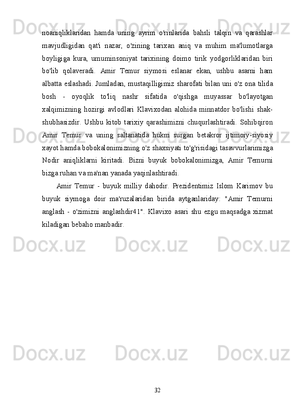 noaniqliklaridan   hamda   uning   ayrim   o'rinlarida   bahsli   talqin   va   qarashlar
mavjudligidan   qat'i   nazar,   o'zining   tarixan   aniq   va   muhim   ma'lumotlarga
boyligiga   kura,   umuminsoniyat   tarixining   doimo   tirik   yodgorliklaridan   biri
bo'lib   qolaveradi.   Amir   Temur   siymosi   eslanar   ekan,   ushbu   asarni   ham
albatta eslashadi. Jumladan, mustaqilligimiz sharofati bilan uni o'z ona tilida
bosh   -   oyoqlik   to'liq   nashr   sifatida   o'qishga   muyassar   bo'layotgan
xalqimizning   hozirgi   avlodlari   Klavixodan   alohida   minnatdor   bo'lishi   shak-
shubhasizdir.   Ushbu   kitob   tarixiy   qarashimizni   chuqurlashtiradi.   Sohibqiron
Amir   Temur   va   uning   saltanatida   hukm   surgan   betakror   ijtimoiy-siyosiy
xayot hamda bobokalonimizning o'z shaxsiyati to'g'risidagi tasavvurlarimizga
Nodir   aniqliklarni   kiritadi.   Bizni   buyuk   bobokalonimizga,   Amir   Temurni
bizga ruhan va ma'nan yanada yaqinlashtiradi. 
Amir   Temur   -   buyuk   milliy   dahodir.   Prezidentimiz   Islom   Karimov   bu
buyuk   siymoga   doir   ma'ruzalaridan   birida   aytganlariday:   "Amir   Temurni
anglash  -  o'zimizni  anglashdir41".  Klavixo  asari  shu  ezgu  maqsadga  xizmat
kiladigan bebaho manbadir. 
32