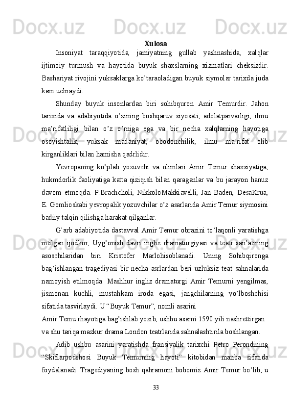 Xulosa
Insoniyat   taraqqiyotida,   jamiyatning   gullab   yashnashida,   xalqlar
ijtimoiy   turmush   va   hayotida   buyuk   shaxslarning   xizmatlari   cheksizdir.
Bashariyat rivojini yuksaklarga ko’taraoladigan buyuk siymolar tarixda juda
kam uchraydi.
Shunday   buyuk   insonlardan   biri   sohibquron   Amir   Temurdir.   Jahon
tarixida   va   adabiyotida   o’zining   boshqaruv   siyosati,   adolatparvarligi,   ilmu
ma’rifatliligi   bilan   o’z   o’rniga   ega   va   bir   necha   xalqlarning   hayotiga
osoyishtalik,   yuksak   madaniyat,   obodonchilik,   ilmu   ma’rifat   olib
kirganliklari bilan hamisha qadrlidir.
Yevropaning   ko’plab   yozuvchi   va   olimlari   Amir   Temur   shaxsiyatiga,
hukmdorlik   faoliyatiga   katta   qiziqish   bilan   qaraganlar   va   bu   jarayon   hanuz
davom   etmoqda.   P.Brachcholi,   NikkoloMakkiavelli,   Jan   Baden,   DesaKrua,
E. Gomlioskabi yevropalik yozuvchilar o’z asarlarida Amir Temur siymosini
badiiy talqin qilishga harakat qilganlar.
G’arb adabiyotida dastavval Amir Temur obrazini to’laqonli yaratishga
intilgan   ijodkor,   Uyg’onish   davri   ingliz   dramaturgiyasi   va   teatr   san’atining
asoschilaridan   biri   Kristofer   Marlohisoblanadi.   Uning   Sohibqironga
bag’ishlangan   tragediyasi   bir   necha   asrlardan   beri   uzluksiz   teat   sahnalarida
namoyish   etilmoqda.   Mashhur   ingliz   dramaturgi   Amir   Temurni   yengilmas,
jismonan   kuchli,   mustahkam   iroda   egasi,   jangchilarning   yo’lboshchisi
sifatida tasvirlaydi. U “Buyuk Temur”, nomli asarini
Amir Temu rhayotiga bag’ishlab yozib, ushbu asarni 1590 yili nashrettirgan 
va shu tariqa mazkur drama London teatrlarida sahnalashtirila boshlangan.
Adib   ushbu   asarini   yaratishda   fransiyalik   tarixchi   Petro   Perondining
“Skiflarpodshosi   Buyuk   Temurning   hayoti”   kitobidan   manba   sifatida
foydalanadi. Tragediyaning bosh qahramoni bobomiz Amir Temur bo’lib, u
33