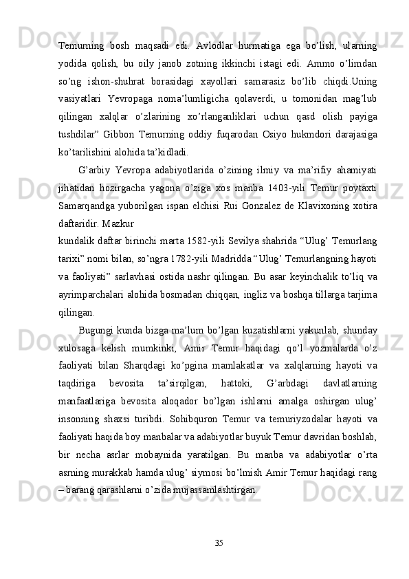 Temurning   bosh   maqsadi   edi.   Avlodlar   hurmatiga   ega   bo’lish,   ularning
yodida   qolish,   bu   oily   janob   zotning   ikkinchi   istagi   edi.   Ammo   o’limdan
so’ng   ishon-shuhrat   borasidagi   xayollari   samarasiz   bo’lib   chiqdi.Uning
vasiyatlari   Yevropaga   noma’lumligicha   qolaverdi,   u   tomonidan   mag’lub
qilingan   xalqlar   o’zlarining   xo’rlanganliklari   uchun   qasd   olish   payiga
tushdilar”   Gibbon   Temurning   oddiy   fuqarodan   Osiyo   hukmdori   darajasiga
ko’tarilishini alohida ta’kidladi.
G’arbiy   Yevropa   adabiyotlarida   o’zining   ilmiy   va   ma’rifiy   ahamiyati
jihatidan   hozirgacha   yagona   o’ziga   xos   manba   1403-yili   Temur   poytaxti
Samarqandga   yuborilgan   ispan   elchisi   Rui   Gonzalez   de   Klavixoning   xotira
daftaridir. Mazkur
kundalik daftar birinchi marta 1582-yili Sevilya shahrida “Ulug’ Temurlang
tarixi” nomi bilan, so’ngra 1782-yili Madridda “Ulug’ Temurlangning hayoti
va   faoliyati”   sarlavhasi   ostida   nashr   qilingan.   Bu   asar   keyinchalik   to’liq   va
ayrimparchalari alohida bosmadan chiqqan, ingliz va boshqa tillarga tarjima
qilingan.
Bugungi kunda bizga ma’lum bo’lgan kuzatishlarni yakunlab, shunday
xulosaga   kelish   mumkinki,   Amir   Temur   haqidagi   qo’l   yozmalarda   o’z
faoliyati   bilan   Sharqdagi   ko’pgina   mamlakatlar   va   xalqlarning   hayoti   va
taqdiriga   bevosita   ta’sirqilgan,   hattoki,   G’arbdagi   davlatlarning
manfaatlariga   bevosita   aloqador   bo’lgan   ishlarni   amalga   oshirgan   ulug’
insonning   shaxsi   turibdi.   Sohibquron   Temur   va   temuriyzodalar   hayoti   va
faoliyati haqida boy manbalar va adabiyotlar buyuk Temur davridan boshlab,
bir   necha   asrlar   mobaynida   yaratilgan.   Bu   manba   va   adabiyotlar   o’rta
asrning murakkab hamda ulug’ siymosi bo’lmish Amir Temur haqidagi rang
– barang qarashlarni o’zida mujassamlashtirgan.
35
