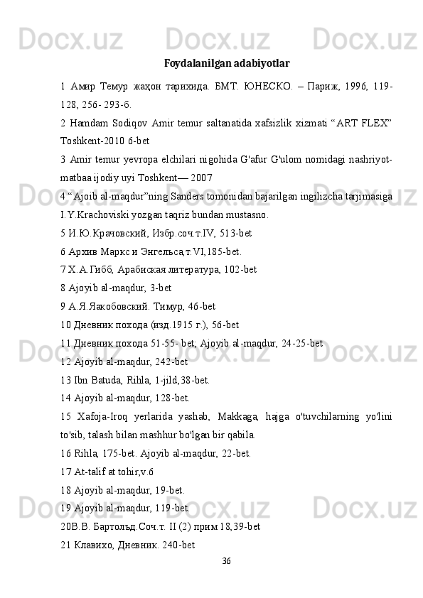 Foydalanilgan adabiyotlar
1   Амир   Темур   жаҳон   тарихида .   БМТ .   ЮНЕСКО .   –   Париж ,   1996,   119-
128, 256- 293- б . 
2 Hamdam Sodiqov Amir temur saltanatida xafsizlik xizmati “ART FLEX”
Toshkent-2010 6-bet 
3 Amir temur yevropa elchilari nigohida G'afur G'ulom nomidagi nashriyot-
matbaa ijodiy uyi Toshkent— 2007 
4 “Ajoib al-maqdur”ning Sanders tomonidan bajarilgan ingilizcha tarjimasiga
I.Y.Krachoviski yozgan taqriz bundan mustasno. 
5  И . Ю . Крачовский ,  Избр . соч . т .IV, 513-bet 
6 Архив Маркс и Энгелъса,т.VI,185-bet. 
7 Х.А.Гибб, Арабиская литература, 102-bet 
8 Ajoyib al-maqdur, 3-bet 
9 А.Я.Яакобовский. Тимур, 46-bet 
10 Дневник похода (изд.1915 г.), 56-bet 
11 Дневник похода 51-55- bet; Ajoyib al-maqdur, 24-25-bet 
12 Ajoyib al-maqdur, 242-bet 
13 Ibn Batuda, Rihla, 1-jild,38-bet. 
14 Ajoyib al-maqdur, 128-bet. 
15   Xafoja-Iroq   yerlarida   yashab,   Makkaga,   hajga   o'tuvchilarning   yo'lini
to'sib, talash bilan mashhur bo'lgan bir qabila. 
16 Rihla, 175-bet. Ajoyib al-maqdur, 22-bet. 
17 At-talif at tohir,v.6 
18 Ajoyib al-maqdur, 19-bet. 
19 Ajoyib al-maqdur, 119-bet. 
20 В . В .  Бартолъд . Соч . т . II (2)  прим  18,39-bet 
21 Клавихо, Дневник. 240-bet 
36 