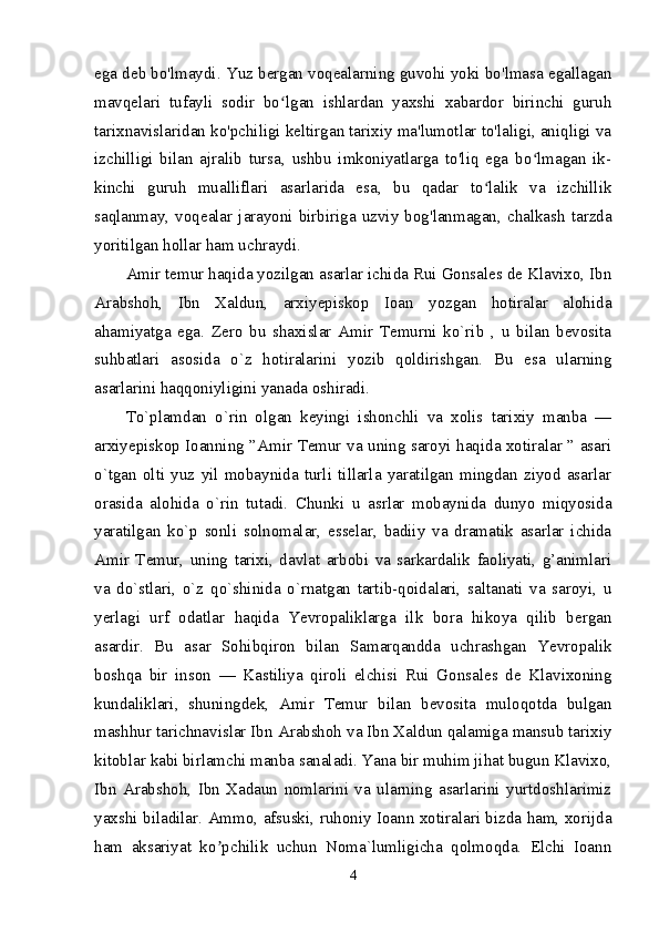 ega deb bo'lmaydi. Yuz bergan voqealarning guvohi yoki bo'lmasa egallagan
mavqelari   tufayli   sodir   bo lgan   ishlardan   yaxshi   xabardor   birinchi   guruhʻ
tarixnavislaridan ko'pchiligi keltirgan tarixiy ma'lumotlar to'laligi, aniqligi va
izchilligi   bilan   ajralib   tursa,   ushbu   imkoniyatlarga   to'liq   ega   bo lmagan   ik-	
ʻ
kinchi   guruh   mualliflari   asarlarida   esa,   bu   qadar   to lalik   va   izchillik	
ʻ
saqlanmay,   voqealar   jarayoni   birbiriga   uzviy   bog'lanmagan,   chalkash   tarzda
yoritilgan hollar ham uchraydi. 
Amir temur haqida yozilgan asarlar ichida Rui Gonsales de Klavixo, Ibn
Arabshoh,   Ibn   Xaldun,   arxiyepiskop   Ioan   yozgan   hotiralar   alohida
ahamiyatga   ega.   Zero   bu   shaxislar   Amir   Temurni   ko`rib   ,   u   bilan   bevosita
suhbatlari   asosida   o`z   hotiralarini   yozib   qoldirishgan.   Bu   esa   ularning
asarlarini haqqoniyligini yanada oshiradi. 
To`plamdan   o`rin   olgan   keyingi   ishonchli   va   xolis   tarixiy   manba   —
arxiyepiskop Ioanning ” А mir Temur va uning saroyi haqida xotiralar ” asari
o`tgan   olti   yuz   yil   mobaynida   turli   tillarla   yaratilgan   mingdan   ziyod   asarlar
orasida   alohida   o`rin   tutadi.   Chunki   u   asrlar   mobaynida   dunyo   miqyosida
yaratilgan   ko`p   sonli   solnomalar,   esselar,   badiiy   va   dramatik   asarlar   ichida
А mir   Temur,   uning   tarixi,   davlat   arbobi   va   sarkardalik   faoliyati,   g’animlari
va   do`stlari,   o`z   qo`shinida   o`rnatgan   tartib-qoidalari,   saltanati   va   saroyi,   u
yerlagi   urf   odatlar   haqida   Yevropaliklarga   ilk   bora   hikoya   qilib   bergan
asardir.   Bu   asar   Sohibqiron   bilan   Samarqandda   uchrashgan   Yevropalik
boshqa   bir   inson   —   Kastiliya   qiroli   elchisi   Rui   Gonsales   de   Klavixoning
kundaliklari,   shuningdek,   А mir   Temur   bilan   bevosita   muloqotda   bulgan
mashhur tarichnavislar Ibn  А rabshoh va Ibn Xaldun qalamiga mansub tarixiy
kitoblar kabi birlamchi manba sanaladi. Yana bir muhim jihat bugun Klavixo,
Ibn   А rabshoh,   Ibn   Xadaun   nomlarini   va   ularning   asarlarini   yurtdoshlarimiz
yaxshi biladilar.   А mmo, afsuski, ruhoniy Ioann xotiralari bizda ham, xorijda
ham   aksariyat   ko pchilik   uchun   Noma`lumligicha   qolmoqda.   Elchi   Ioann	
ʼ
4