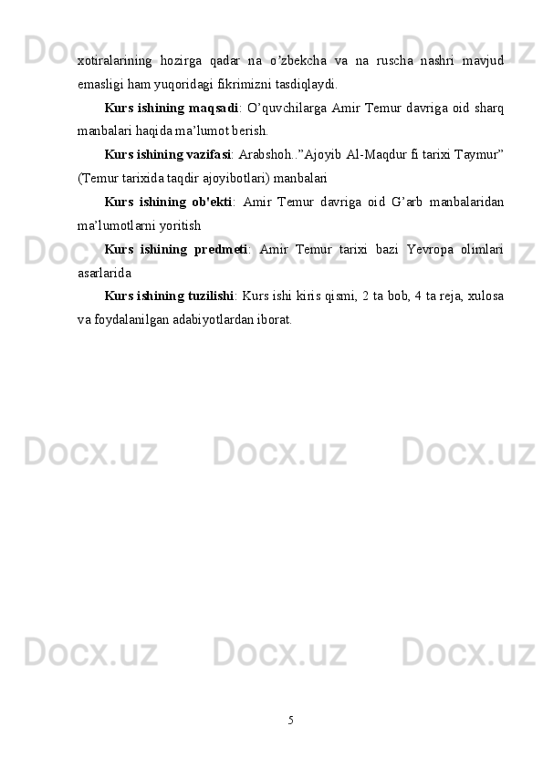 xotiralarining   hozirga   qadar   na   o zbekcha   va   na   ruscha   nashri   mavjudʼ
emasligi ham yuqoridagi fikrimizni tasdiqlaydi. 
Kurs  ishining  maqsadi :  O’quvchilarga   Amir   Temur  davriga  oid   sharq
manbalari haqida ma’lumot berish.
Kurs ishining vazifasi : Arabshoh..”Ajoyib Al-Maqdur fi tarixi Taymur”
(Temur tarixida taqdir ajoyibotlari) manbalari
Kurs   ishining   ob'ekti :   Amir   Temur   davriga   oid   G’arb   manbalaridan
ma’lumotlarni yoritish 
Kurs   ishining   predmeti :   Amir   Temur   tarixi   bazi   Yevropa   olimlari
asarlarida
Kurs ishining tuzilishi : Kurs ishi kiris qismi, 2 ta bob, 4 ta reja, xulosa
va foydalanilgan adabiyotlardan iborat.
5 