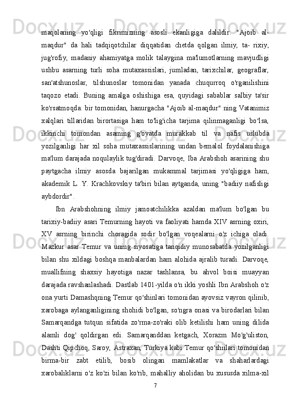 maqolaning   yo'qligi   fikrimizning   asosli   ekanligiga   dalildir.   "Ajoib   al-
maqdur"   da   hali   tadqiqotchilar   diqqatidan   chetda   qolgan   ilmiy,   ta-   rixiy,
jug'rofiy,   madaniy   ahamiyatga   molik   talaygina   ma'lumotlarning   mavjudligi
ushbu   asarning   turli   soha   mutaxassislari,   jumladan,   tarixchilar,   geograflar,
san'atshunoslar,   tilshunoslar   tomonidan   yanada   chuqurroq   o'rganilishini
taqozo   etadi.   Buning   amalga   oshishiga   esa,   quyidagi   sabablar   salbiy   ta'sir
ko'rsatmoqda: bir tomonidan, hanurgacha "Ajoib al-maqdur" ning Vatanimiz
xalqlari   tillaridan   birortasiga   ham   to'lig'icha   tarjima   qilinmaganligi   bo lsa,ʻ
ikkinchi   tomondan   asaming   g'oyatda   murakkab   til   va   nafis   uslubda
yozilganligi   har   xil   soha   mutaxassislarining   undan   bemalol   foydalanishiga
ma'lum darajada noqulaylik tug'diradi. Darvoqe, Iba Arabshoh asarining shu
paytgacha   ilmiy   asosda   bajarilgan   mukammal   tarjimasi   yo'qligiga   ham,
akademik   L.   Y.   Krachkovskiy   ta'biri   bilan   aytganda,   uning   "badiiy   nafisligi
aybdordir". 
Ibn   Arabshohning   ilmiy   jamoatchilikka   azaldan   ma'lum   bo'lgan   bu
tarixiy-badiiy asari Temurning hayoti va faoliyati hamda XIV asrning oxiri,
XV   asrning   birinchi   choragida   sodir   bo'lgan   voqealarni   o'z   ichiga   oladi.
Mazkur   asar   Temur   va   uning   siyosatiga   tanqidiy   munosabatda   yozilganligi
bilan   shu   xildagi   boshqa   manbalardan   ham   alohida   ajralib   turadi.   Darvoqe,
muallifning   shaxsiy   hayotiga   nazar   tashlansa,   bu   ahvol   boisi   muayyan
darajada ravshanlashadi. Dastlab 1401-yilda o'n ikki yoshli Ibn Arabshoh o'z
ona yurti Damashqning Temur qo'shinlari tomonidan ayovsiz vayron qilinib,
xarobaga aylanganligining shohidi bo'lgan, so'ngra onasi va birodarlari bilan
Samarqandga   tutqun   sifatida   zo'rma-zo'raki   olib   ketilishi   ham   uning   dilida
alamli   dog'   qoldirgan   edi.   Samarqanddan   ketgach,   Xorazm   Mo'g'uliston,
Dashti Qipchoq, Saroy, Astraxan, Turkiya kabi Temur qo'shiilari tomonidan
birma-bir   zabt   etilib,   bosib   olingan   mamlakatlar   va   shaharlardagi
xarobaliklarni  o'z  ko'zi  bilan  ko'rib,  mahalliy  aholidan  bu  xususda  xilma-xil
7