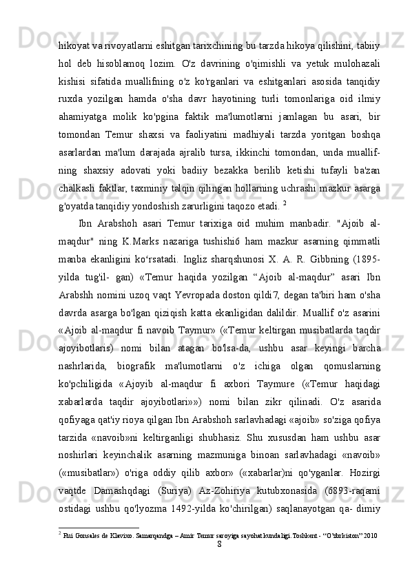 hikoyat va rivoyatlarni eshitgan tarixchining bu tarzda hikoya qilishini, tabiiy
hol   deb   hisoblamoq   lozim.   O'z   davrining   o'qimishli   va   yetuk   mulohazali
kishisi   sifatida   muallifning   o'z   ko'rganlari   va   eshitganlari   asosida   tanqidiy
ruxda   yozilgan   hamda   o'sha   davr   hayotining   turli   tomonlariga   oid   ilmiy
ahamiyatga   molik   ko'pgina   faktik   ma'lumotlarni   jamlagan   bu   asari,   bir
tomondan   Temur   shaxsi   va   faoliyatini   madhiyali   tarzda   yoritgan   boshqa
asarlardan   ma'lum   darajada   ajralib   tursa,   ikkinchi   tomondan,   unda   muallif-
ning   shaxsiy   adovati   yoki   badiiy   bezakka   berilib   ketishi   tufayli   ba'zan
chalkash faktlar, taxminiy talqin qilingan hollarning uchrashi mazkur asarga
g'oyatda tanqidiy yondoshish zarurligini taqozo etadi.  2
Ibn   Arabshoh   asari   Temur   tarixiga   oid   muhim   manbadir.   "Ajoib   al-
maqdur"   ning   K.Marks   nazariga   tushishi6   ham   mazkur   asarning   qimmatli
manba   ekanligini   ko rsatadi.   Ingliz   sharqshunosi   X.   A.   R.   Gibbning   (1895-ʻ
yilda   tug'il-   gan)   «Temur   haqida   yozilgan   “Ajoib   al-maqdur”   asari   Ibn
Arabshh nomini uzoq vaqt Yevropada doston qildi7, degan ta'biri ham o'sha
davrda   asarga   bo'lgan   qiziqish   katta   ekanligidan   dalildir.   Muallif   o'z   asarini
«Ajoib al-maqdur fi navoib Taymur» («Temur keltirgan musibatlarda taqdir
ajoyibotlaris)   nomi   bilan   atagan   bo'lsa-da,   ushbu   asar   keyingi   barcha
nashrlarida,   biografik   ma'lumotlarni   o'z   ichiga   olgan   qomuslarning
ko'pchiligida   «Ajoyib   al-maqdur   fi   axbori   Taymure   («Temur   haqidagi
xabarlarda   taqdir   ajoyibotlari»»)   nomi   bilan   zikr   qilinadi.   O'z   asarida
qofiyaga qat'iy rioya qilgan Ibn Arabshoh sarlavhadagi «ajoib» so'ziga qofiya
tarzida   «navoib»ni   keltirganligi   shubhasiz.   Shu   xususdan   ham   ushbu   asar
noshirlari   keyinchalik   asarning   mazmuniga   binoan   sarlavhadagi   «navoib»
(«musibatlar»)   o'riga   oddiy   qilib   axbor»   («xabarlar)ni   qo'yganlar.   Hozirgi
vaqtde   Damashqdagi   (Suriya)   Az-Zohiriya   kutubxonasida   (6893-raqami
ostidagi   ushbu   qo'lyozma   1492-yilda   ko'chirilgan)   saqlanayotgan   qa-   dimiy
2
  Rui Gonsales de Klavixo. Samarqandga – Amir Temur saroyiga sayohat kundaligi.Toshkent - “O’zbrkiston” 2010 
8