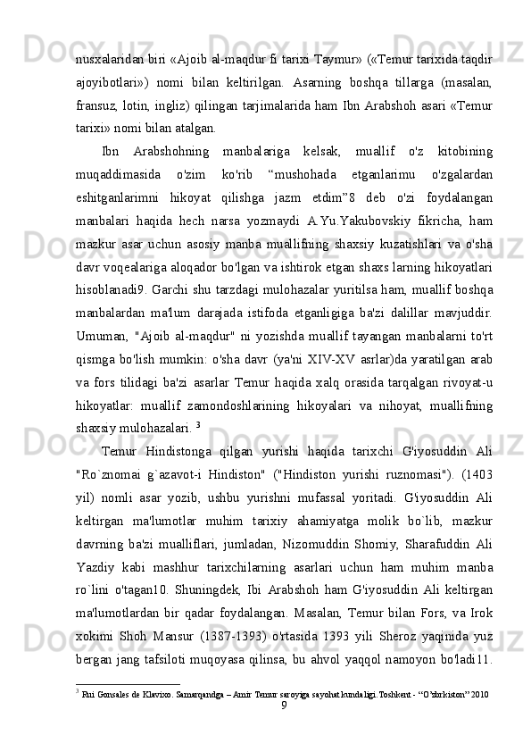 nusxalaridan biri «Ajoib al-maqdur fi tarixi Taymur» («Temur tarixida taqdir
ajoyibotlari»)   nomi   bilan   keltirilgan.   Asarning   boshqa   tillarga   (masalan,
fransuz, lotin, ingliz) qilingan tarjimalarida ham Ibn Arabshoh asari «Temur
tarixi» nomi bilan atalgan. 
Ibn   Arabshohning   manbalariga   kelsak,   muallif   o'z   kitobining
muqaddimasida   o'zim   ko'rib   “mushohada   etganlarimu   o'zgalardan
eshitganlarimni   hikoyat   qilishga   jazm   etdim”8   deb   o'zi   foydalangan
manbalari   haqida   hech   narsa   yozmaydi   A.Yu.Yakubovskiy   fikricha,   ham
mazkur   asar   uchun   asosiy   manba   muallifning   shaxsiy   kuzatishlari   va   o'sha
davr voqealariga aloqador bo'lgan va ishtirok etgan shaxs larning hikoyatlari
hisoblanadi9. Garchi shu tarzdagi mulohazalar yuritilsa ham, muallif boshqa
manbalardan   ma'lum   darajada   istifoda   etganligiga   ba'zi   dalillar   mavjuddir.
Umuman,   "Ajoib   al-maqdur"   ni   yozishda   muallif   tayangan   manbalarni   to'rt
qismga   bo'lish   mumkin:   o'sha   davr   (ya'ni   XIV-XV   asrlar)da   yaratilgan   arab
va   fors   tilidagi   ba'zi   asarlar   Temur   haqida   xalq   orasida   tarqalgan   rivoyat-u
hikoyatlar:   muallif   zamondoshlarining   hikoyalari   va   nihoyat,   muallifning
shaxsiy mulohazalari.  3
Temur   Hindistonga   qilgan   yurishi   haqida   tarixchi   G'iyosuddin   Ali
"Ro`znomai   g`azavot-i   Hindiston"   ("Hindiston   yurishi   ruznomasi").   (1403
yil)   nomli   asar   yozib,   ushbu   yurishni   mufassal   yoritadi.   G'iyosuddin   Ali
keltirgan   ma'lumotlar   muhim   tarixiy   ahamiyatga   molik   bo`lib,   mazkur
davrning   ba'zi   mualliflari,   jumladan,   Nizomuddin   Shomiy,   Sharafuddin   Ali
Yazdiy   kabi   mashhur   tarixchilarning   asarlari   uchun   ham   muhim   manba
ro`lini   o'tagan10.   Shuningdek,   Ibi   Arabshoh   ham   G'iyosuddin   Ali   keltirgan
ma'lumotlardan   bir   qadar   foydalangan.   Masalan,   Temur   bilan   Fors,   va   Irok
xokimi   Shoh   Mansur   (1387-1393)   o'rtasida   1393   yili   Sheroz   yaqinida   yuz
bergan jang tafsiloti muqoyasa qilinsa, bu ahvol yaqqol namoyon bo'ladi11.
3
  Rui Gonsales de Klavixo. Samarqandga – Amir Temur saroyiga sayohat kundaligi.Toshkent - “O’zbrkiston” 2010 
9