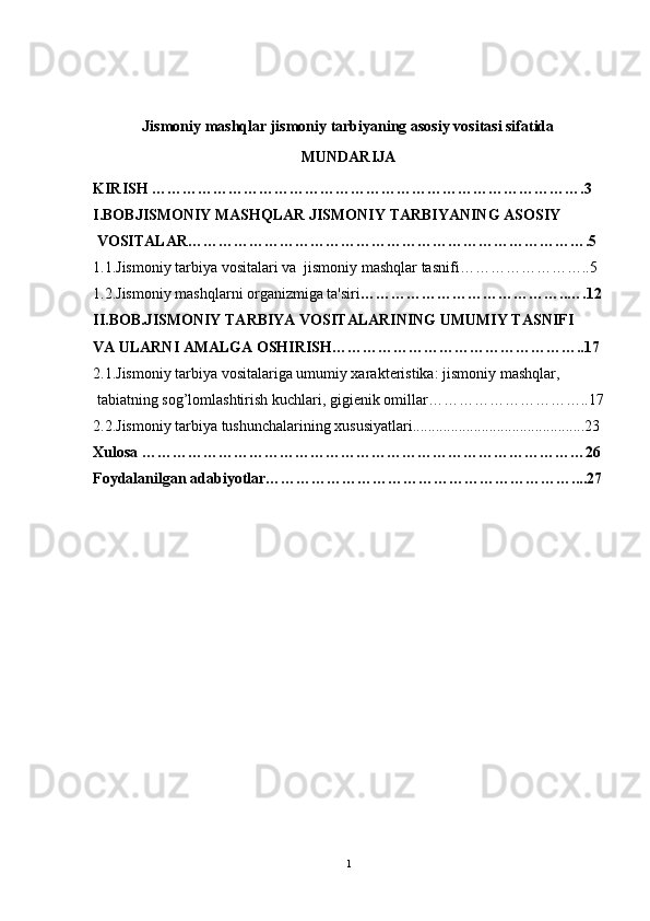 Jismoniy mashqlar jismoniy tarbiyaning asosiy vositasi sifatida
MUNDARIJA
KIRISH ………………………………………………………………………….3
I.BOBJISMONIY MASHQLAR JISMONIY TARBIYANING ASOSIY
 VOSITALAR…………………………………………………………………….5
1.1.Jismoniy tarbiya vositalari va  jismoniy mashqlar tasnifi……………………..5
1.2.Jismoniy mashqlarni organizmiga ta'siri …………………………………..….12
II.BOB.JISMONIY TARBIYA VOSITALARINING UMUMIY TASNIFI 
VA ULARNI AMALGA OSHIRISH…………………………………………..17
2.1.Jismoniy tarbiya vositalariga umumiy xarakt е ristika: jismoniy mashqlar,
 tabiatning sog’lomlashtirish kuchlari, gigi е nik omillar…………………………..17
2.2.Jismoniy tarbiya tushunchalarining xususiyatlari.............................................23
Xulosa ……………………………………………………………………………26
Foydalanilgan adabiyotlar……………………………………………………....27
1 