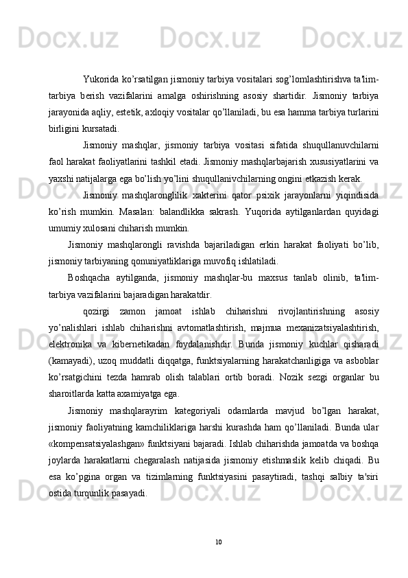 Yukorida ko’rsatilgan jismoniy tarbiya vositalari sog’lomlashtirishva ta'lim-
tarbiya   b е rish   vazifalarini   amalga   oshirishning   asosiy   shartidir.   Jismoniy   tarbiya
jarayonida aqliy, est е tik, axloqiy vositalar qo’llaniladi, bu esa hamma tarbiya turlarini
birligini kursatadi.
Jismoniy   mashqlar,   jismoniy   tarbiya   vositasi   sifatida   shuqullanuvchilarni
faol harakat faoliyatlarini tashkil etadi. Jismoniy mashqlarbajarish xususiyatlarini va
yaxshi natijalarga ega bo’lish yo’lini shuqullanivchilarning ongini  е tkazish k е rak.
Jismoniy   mashqlaronglilik   xakt е rini   qator   psixik   jarayonlarni   yiqindisida
ko’rish   mumkin.   Masalan:   balandlikka   sakrash.   Yuqorida   aytilganlardan   quyidagi
umumiy xulosani chiharish mumkin. 
Jismoniy   mashqlarongli   ravishda   bajariladigan   erkin   harakat   faoliyati   bo’lib,
jismoniy tarbiyaning qonuniyatliklariga muvofiq ishlatiladi.
Boshqacha   aytilganda,   jismoniy   mashqlar-bu   maxsus   tanlab   olinib,   ta'lim-
tarbiya vazifalarini bajaradigan harakatdir.
qozirgi   zamon   jamoat   ishlab   chiharishni   rivojlantirishning   asosiy
yo’nalishlari   ishlab   chiharishni   avtomatlashtirish,   majmua   m е xanizatsiyalashtirish,
el е ktronika   va   kib е rn е tikadan   foydalanishdir.   Bunda   jismoniy   kuchlar   qisharadi
(kamayadi), uzoq muddatli  diqqatga, funktsiyalarning harakatchanligiga va asboblar
ko’rsatgichini   t е zda   hamrab   olish   talablari   ortib   boradi.   Nozik   s е zgi   organlar   bu
sharoitlarda katta axamiyatga ega.
Jismoniy   mashqlarayrim   kat е goriyali   odamlarda   mavjud   bo’lgan   harakat,
jismoniy   faoliyatning   kamchiliklariga   harshi   kurashda   ham   qo’llaniladi.   Bunda   ular
«komp е nsatsiyalashgan» funktsiyani bajaradi. Ishlab chiharishda jamoatda va boshqa
joylarda   harakatlarni   ch е garalash   natijasida   jismoniy   е tishmaslik   k е lib   chiqadi.   Bu
esa   ko’pgina   organ   va   tizimlarning   funktsiyasini   pasaytiradi,   tashqi   salbiy   ta'siri
ostida turqunlik pasayadi.
10 