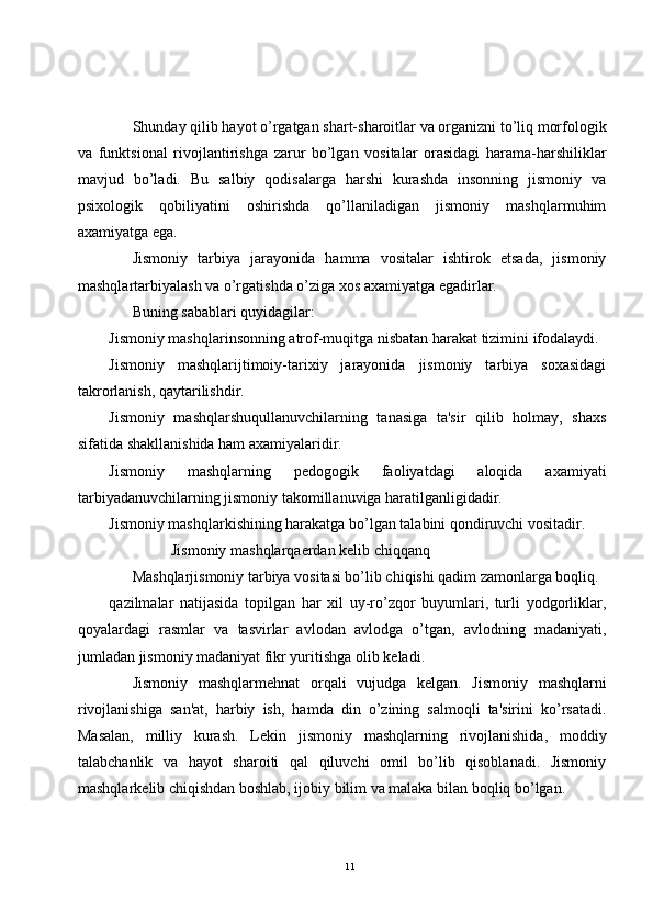 Shunday qilib hayot o’rgatgan shart-sharoitlar va organizni to’liq morfologik
va   funktsional   rivojlantirishga   zarur   bo’lgan   vositalar   orasidagi   harama-harshiliklar
mavjud   bo’ladi.   Bu   salbiy   qodisalarga   harshi   kurashda   insonning   jismoniy   va
psixologik   qobiliyatini   oshirishda   qo’llaniladigan   jismoniy   mashqlarmuhim
axamiyatga ega.
Jismoniy   tarbiya   jarayonida   hamma   vositalar   ishtirok   etsada,   jismoniy
mashqlartarbiyalash va o’rgatishda o’ziga xos axamiyatga egadirlar. 
Buning sabablari quyidagilar:
Jismoniy mashqlarinsonning atrof-muqitga nisbatan harakat tizimini ifodalaydi.
Jismoniy   mashqlarijtimoiy-tarixiy   jarayonida   jismoniy   tarbiya   soxasidagi
takrorlanish, qaytarilishdir.
Jismoniy   mashqlarshuqullanuvchilarning   tanasiga   ta'sir   qilib   holmay,   shaxs
sifatida shakllanishida ham axamiyalaridir.
Jismoniy   mashqlarning   p е dogogik   faoliyatdagi   aloqida   axamiyati
tarbiyadanuvchilarning jismoniy takomillanuviga haratilganligidadir.
Jismoniy mashqlarkishining harakatga bo’lgan talabini qondiruvchi vositadir.
Jismoniy mashqlarqa е rdan k е lib chiqqanq
Mashqlarjismoniy tarbiya vositasi bo’lib chiqishi qadim zamonlarga boqliq.
qazilmalar   natijasida   topilgan   har   xil   uy-ro’zqor   buyumlari,   turli   yodgorliklar,
qoyalardagi   rasmlar   va   tasvirlar   avlodan   avlodga   o’tgan,   avlodning   madaniyati,
jumladan jismoniy madaniyat fikr yuritishga olib k е ladi.
Jismoniy   mashqlarmehnat   orqali   vujudga   k е lgan.   Jismoniy   mashqlarni
rivojlanishiga   san'at,   harbiy   ish,   hamda   din   o’zining   salmoqli   ta'sirini   ko’rsatadi.
Masalan,   milliy   kurash.   L е kin   jismoniy   mashqlarning   rivojlanishida,   moddiy
talabchanlik   va   hayot   sharoiti   qal   qiluvchi   omil   bo’lib   qisoblanadi.   Jismoniy
mashqlark е lib chiqishdan boshlab, ijobiy bilim va malaka bilan boqliq bo’lgan.
11 