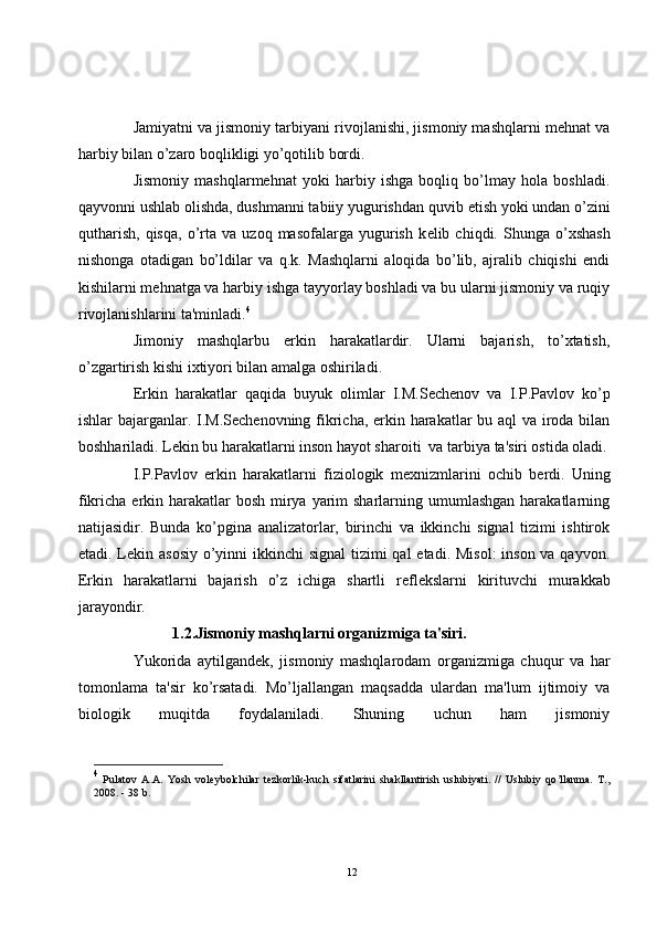 Jamiyatni va jismoniy tarbiyani rivojlanishi, jismoniy mashqlarni mehnat va
harbiy bilan o’zaro boqlikligi yo’qotilib bordi.
Jismoniy   mashqlarmehnat   yoki   harbiy   ishga   boqliq   bo’lmay   hola   boshladi.
qayvonni ushlab olishda, dushmanni tabiiy yugurishdan quvib  е tish yoki undan o’zini
qutharish,   qisqa,   o’rta  va   uzoq   masofalarga  yugurish   k е lib  chiqdi.   Shunga   o’xshash
nishonga   otadigan   bo’ldilar   va   q.k.   Mashqlarni   aloqida   bo’lib,   ajralib   chiqishi   endi
kishilarni mehnatga va harbiy ishga tayyorlay boshladi va bu ularni jismoniy va ruqiy
rivojlanishlarini ta'minladi. 4
Jimoniy   mashqlarbu   erkin   harakatlardir.   Ularni   bajarish,   to’xtatish,
o’zgartirish kishi ixtiyori bilan amalga oshiriladi.
Erkin   harakatlar   qaqida   buyuk   olimlar   I.M.S е ch е nov   va   I.P.Pavlov   ko’p
ishlar bajarganlar. I.M.S е ch е novning fikricha, erkin harakatlar  bu aql  va iroda bilan
boshhariladi. L е kin bu harakatlarni inson hayot sharoiti  va tarbiya ta'siri ostida oladi.
I.P.Pavlov   erkin   harakatlarni   fiziologik   m е xnizmlarini   ochib   b е rdi.   Uning
fikricha erkin harakatlar  bosh  mirya  yarim  sharlarning umumlashgan  harakatlarning
natijasidir.   Bunda   ko’pgina   analizatorlar,   birinchi   va   ikkinchi   signal   tizimi   ishtirok
etadi. L е kin asosiy  o’yinni  ikkinchi signal  tizimi qal  etadi. Misol:  inson va qayvon.
Erkin   harakatlarni   bajarish   o’z   ichiga   shartli   r е fl е kslarni   kirituvchi   murakkab
jarayondir.
1.2.Jismoniy mashqlarni organizmiga ta'siri.
Yukorida   aytilgand е k,   jismoniy   mashqlarodam   organizmiga   chuqur   va   har
tomonlama   ta'sir   ko’rsatadi.   Mo’ljallangan   maqsadda   ulardan   ma'lum   ijtimoiy   va
biologik   muqitda   foydalaniladi.   Shuning   uchun   ham   jismoniy
4
  Pulatov   А . А .   Yosh   voleybolchilar   tezkorlik-kuch   sifatlarini   shakllantirish   uslubiyati.   //   Uslubiy   qo llanma.   T.,ʼ
2008. - 38 b.
12 