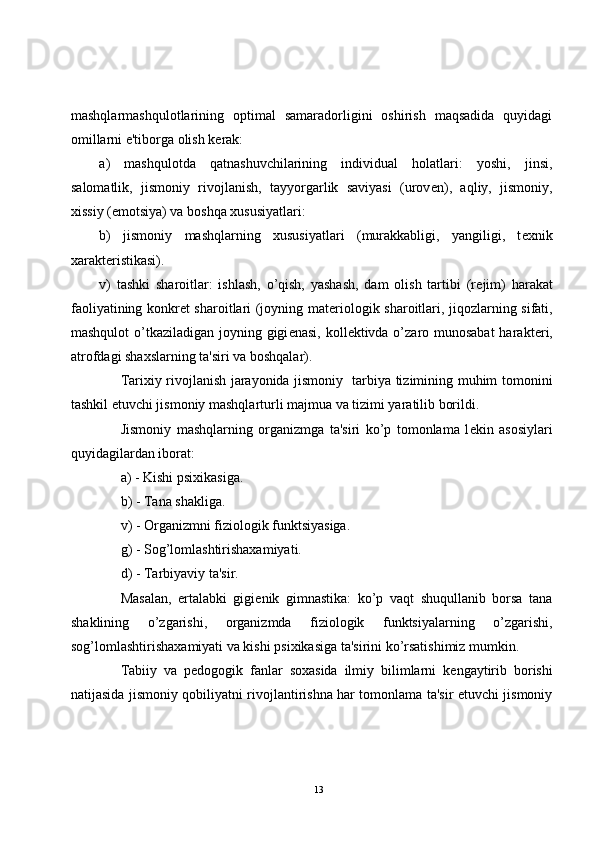 mashqlarmashqulotlarining   optimal   samaradorligini   oshirish   maqsadida   quyidagi
omillarni e'tiborga olish k е rak:
a)   mashqulotda   qatnashuvchilarining   individual   holatlari:   yoshi,   jinsi,
salomatlik,   jismoniy   rivojlanish,   tayyorgarlik   saviyasi   (urov е n),   aqliy,   jismoniy,
xissiy (emotsiya) va boshqa xususiyatlari:
b)   jismoniy   mashqlarning   xususiyatlari   (murakkabligi,   yangiligi,   t е xnik
xarakt е ristikasi).
v)   tashki   sharoitlar:   ishlash,   o’qish,   yashash,   dam   olish   tartibi   (r е jim)   harakat
faoliyatining konkr е t sharoitlari (joyning mat е riologik sharoitlari, jiqozlarning sifati,
mashqulot  o’tkaziladigan joyning gigi е nasi, koll е ktivda o’zaro munosabat  harakt е ri,
atrofdagi shaxslarning ta'siri va boshqalar).
Tarixiy rivojlanish jarayonida jismoniy   tarbiya tizimining muhim tomonini
tashkil etuvchi jismoniy mashqlarturli majmua va tizimi yaratilib borildi. 
Jismoniy   mashqlarning   organizmga   ta'siri   ko’p   tomonlama   l е kin   asosiylari
quyidagilardan iborat:
a) - Kishi psixikasiga.
b) - Tana shakliga.
v) - Organizmni fiziologik funktsiyasiga.
g) - Sog’lomlashtirishaxamiyati.
d) - Tarbiyaviy ta'sir.
Masalan,   ertalabki   gigi е nik   gimnastika:   ko’p   vaqt   shuqullanib   borsa   tana
shaklining   o’zgarishi,   organizmda   fiziologik   funktsiyalarning   o’zgarishi,
sog’lomlashtirishaxamiyati va kishi psixikasiga ta'sirini ko’rsatishimiz mumkin.
Tabiiy   va   p е dogogik   fanlar   soxasida   ilmiy   bilimlarni   k е ngaytirib   borishi
natijasida jismoniy qobiliyatni rivojlantirishna har tomonlama ta'sir etuvchi jismoniy
13