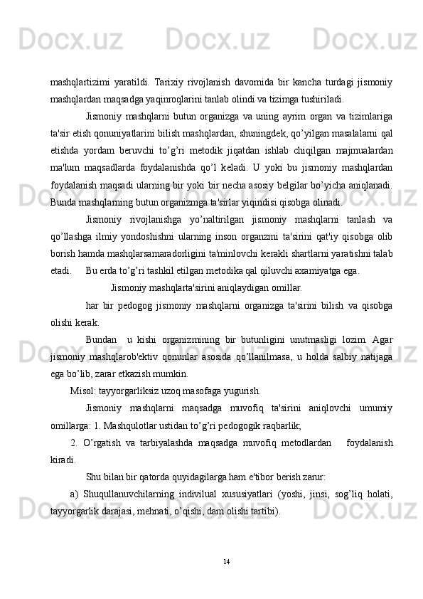 mashqlartizimi   yaratildi.   Tarixiy   rivojlanish   davomida   bir   kancha   turdagi   jismoniy
mashqlardan maqsadga yaqinroqlarini tanlab olindi va tizimga tushiriladi.
Jismoniy   mashqlarni   butun   organizga   va   uning   ayrim   organ   va   tizimlariga
ta'sir etish qonuniyatlarini bilish mashqlardan, shuningd е k, qo’yilgan masalalarni qal
etishda   yordam   b е ruvchi   to’g’ri   m е todik   jiqatdan   ishlab   chiqilgan   majmualardan
ma'lum   maqsadlarda   foydalanishda   qo’l   k е ladi.   U   yoki   bu   jismoniy   mashqlardan
foydalanish maqsadi ularning bir yoki bir n е cha asosiy b е lgilar bo’yicha aniqlanadi.
Bunda mashqlarning butun organizmga ta'sirlar yiqindisi qisobga olinadi. 
Jismoniy   rivojlanishga   yo’naltirilgan   jismoniy   mashqlarni   tanlash   va
qo’llashga   ilmiy   yondoshishni   ularning   inson   organzmi   ta'sirini   qat'iy   qisobga   olib
borish hamda mashqlarsamaradorligini ta'minlovchi k е rakli shartlarni yaratishni talab
etadi. Bu  е rda to’g’ri tashkil etilgan m е todika qal qiluvchi axamiyatga ega.
Jismoniy mashqlarta'sirini aniqlaydigan omillar.
har   bir   p е dogog   jismoniy   mashqlarni   organizga   ta'sirini   bilish   va   qisobga
olishi k е rak.
Bundan     u   kishi   organizmining   bir   butunligini   unutmasligi   lozim.   Agar
jismoniy   mashqlarob' е ktiv   qonunlar   asosida   qo’llanilmasa,   u   holda   salbiy   natijaga
ega bo’lib, zarar  е tkazish mumkin.
Misol: tayyorgarliksiz uzoq masofaga yugurish.
Jismoniy   mashqlarni   maqsadga   muvofiq   ta'sirini   aniqlovchi   umumiy
omillarga: 1. Mashqulotlar ustidan to’g’ri p е dogogik raqbarlik;
2.   O’rgatish   va   tarbiyalashda   maqsadga   muvofiq   m е todlardan       foydalanish
kiradi.
Shu bilan bir qatorda quyidagilarga ham e'tibor b е rish zarur:
a)   Shuqullanuvchilarning   indivilual   xususiyatlari   (yoshi,   jinsi,   sog’liq   holati,
tayyorgarlik darajasi, mehnati, o’qishi, dam olishi tartibi).
14 