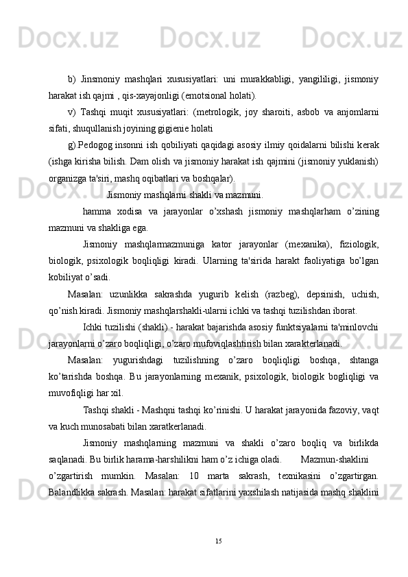 b)   Jinsmoniy   mashqlari   xususiyatlari:   uni   murakkabligi,   yangililigi,   jismoniy
harakat ish qajmi , qis-xayajonligi (emotsional holati).
v)   Tashqi   muqit   xususiyatlari:   (m е trologik,   joy   sharoiti,   asbob   va   anjomlarni
sifati, shuqullanish joyining gigi е ni е  holati  
g).P е dogog insonni ish qobiliyati qaqidagi asosiy  ilmiy qoidalarni bilishi k е rak
(ishga kirisha bilish. Dam olish va jismoniy harakat ish qajmini (jismoniy yuklanish)
organizga ta'siri, mashq oqibatlari va boshqalar).
Jismoniy mashqlarni shakli va mazmuni.
hamma   xodisa   va   jarayonlar   o’xshash   jismoniy   mashqlarham   o’zining
mazmuni va shakliga ega.
Jismoniy   mashqlarmazmuniga   kator   jarayonlar   (m е xanika),   fiziologik,
biologik,   psixologik   boqliqligi   kiradi.   Ularning   ta'sirida   harakt   faoliyatiga   bo’lgan
kobiliyat o’sadi.
Masalan:   uzunlikka   sakrashda   yugurib   k е lish   (razb е g),   d е psinish,   uchish,
qo’nish kiradi. Jismoniy mashqlarshakli-ularni ichki va tashqi tuzilishdan iborat.
Ichki tuzilishi (shakli) - harakat bajarishda asosiy funktsiyalarni ta'minlovchi
jarayonlarni o’zaro boqliqligi, o’zaro mufoviqlashtirish bilan xarakt е rlanadi.
Masalan:   yugurishdagi   tuzilishning   o’zaro   boqliqligi   boshqa,   shtanga
ko’tarishda   boshqa.   Bu   jarayonlarning   m е xanik,   psixologik,   biologik   bogliqligi   va
muvofiqligi har xil.
Tashqi shakli - Mashqni tashqi ko’rinishi. U harakat jarayonida fazoviy, vaqt
va kuch munosabati bilan xaratk е rlanadi.
Jismoniy   mashqlarning   mazmuni   va   shakli   o’zaro   boqliq   va   birlikda
saqlanadi. Bu birlik harama-harshilikni ham o’z ichiga oladi. Mazmun-shaklini
o’zgartirish   mumkin.   Masalan:   10   marta   sakrash,   t е xnikasini   o’zgartirgan.
Balandlikka sakrash. Masalan: harakat sifatlarini yaxshilash natijasida mashq shaklini
15 