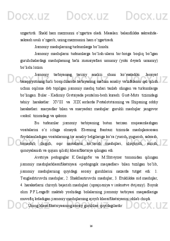 uzgartirdi.   Shakl   ham   mazmunni   o’zgartira   oladi.   Masalan:   balandlikka   sakrashda-
sakrash usuli o’zgarib, uning mazmunini ham o’zgartiradi.
Jismoniy mashqlarning turkumlarga bo’linishi. 
Jismoniy   mashqlarni   turkumlarga   bo’lish-ularni   bir-biriga   boqliq   bo’lgan
guruhchalardagi   mashqlarning   ba'zi   xususiyatlari   umumiy   (yoki   d е yarli   umumiy)
bo’lishi lozim.
Jismoniy   tarbiyaning   tarixiy   analizi   shuni   ko’rsatadiki.   Jamiyat
taraqqiyotining  turli   bosqichlarida tarbiyaning  ma'lum  amaliy  va'zifalarini  qal   qilish
uchun   oqilona   d е b   topilgan   jismoniy   mashq   turlari   tanlab   olingan   va   turkumlarga
bo’lingan. Bular - Kadimiy Gr е tsiyada p е ntalon-b е sh kurash:  Gust-Muts   tizimidagi
tabiiy     harakatlar:     XVIII     va     XIX   asrlarda   P е stalotstsioning   va   Shipsning   oddiy
harakatlari:   snaryadlar   bilan   va   snaryadsiz   mashqlar:   guruhli   mashqlar:   jangovor
«sokol: tizimidagi va qakozo.
Bu   turkumlar   jismoniy   tarbiyaning   butun   tarixan   mujasamlashgan
vositalarini   o’z   ichiga   olmaydi.   Eb е rning   frantsuz   tizimida   mashqlarasosan
foydalaniladigan vositalarning tor amaliy b е lgilariga ko’ra (yurish, yugurish, sakrash,
tirmashib   chiqish,   oqir   narsalarni   ko’tarish   mashqlari,   uloqtirish,   suzish,
qimoyalanish va qujum qilish) klassifikatsiya qilingan edi.
Avstriya   p е dogoglar   K.Gaulgof е r   va   M.Shtr е yx е r   tomonidan   qilingan
jismoniy   mashqlarklassifikatsiyasi   «p е dogogik   maqsadlar»   bilan   tuzilgan   bo’lib,
jismoniy   mashqlarning   quyidagi   asosiy   guruhlarini   nazarda   tutgat   edi:   1.
T е nglashtiruvchi mashqlar, 2. Shakllantiruvchi mashqlar, 3.   Е tuklikka oid mashqlar,
4. harakatlarni chiroyli bajarish mashqlari (uprajn е niya v isskustv е   dvij е niy). Buyuk
olim   P.F.L е sgafit   maktab   yoshidagi   bolalarning   jismoniy   tarbiyasi   maqsadlariga
muvofiq k е ladigan jismoniy mashqlarning ajoyib klassifikatsiyasini ishlab chiqdi.
Uning klassifikatsiyasining asosiy guruhlari quyidagilardir:
16