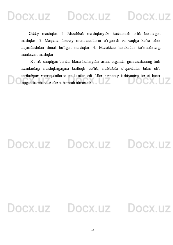 Oddiy   mashqlar.   2.   Murakkab   mashqlaryoki   kuchlanish   ortib   boradigan
mashqlar.   3.   Maqsadi   fazoviy   munosabatlarni   o’rganish   va   vaqtga   ko’ra   ishni
taqsimlashdan   iborat   bo’lgan   mashqlar.   4.   Murakkab   harakatlar   ko’rinishidagi
muntazam mashqlar.
  Ko’rib   chiqilgan   barcha   klassifikatsiyalar   aslini   olganda,   gimnastikaning   turli
tizimlardagi   mashqlargagina   taalluqli   bo’lib,   maktabda   o’quvchilar   bilan   olib
boriladigan   mashqulotlarda   qo’llanilar   edi.   Ular   jismoniy   tarbiyaning   tarixi   haror
topgan barcha vositalarni hamrab olmas edi.
17 