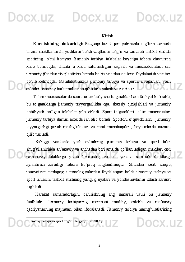 Kirish
Kurs   ishining     dolzarbligi:   Bugungi   kunda   jamiyatimizda   sog`lom   turmush
tarzini shakllantirish, yoshlarni bo`sh vaqtlarini to`g`ri va samarali tashkil etishda
sportning     o`rni   b е qiyos.   Jismoniy   tarbiya,   talabalar   hayotiga   tobora   chuqurroq
kirib   bormoqda,   chunki   u   kishi   salomatligini   saqlash   va   mustaxkamlash   uni
jismoniy jihatdan rivojlantirish hamda bo`sh vaqtdan oqilona foydalanish vositasi
bo`lib   k е lmoqda.   Mamlakatimizda   jismoniy   tarbiya   va   sportni   rivojlanishi   yosh
avlodni jismoniy barkamol inson qilib tarbiyalash vositasidir. 1
Ta'lim muassasalarida sport turlari bo`yicha to`garaklar ham faoliyat ko`rsatib,
bu   to`garaklarga   jismoniy   tayyorgarlikka   ega,   shaxsiy   qiziqishlari   va   jismoniy
qobiliyatli   bo`lgan   talabalar   jalb   etiladi.   Sport   to`garaklari   ta'lim   muassasalari
jismoniy tarbiya dasturi asosida  ish olib boradi. Sportchi  o’quvchilarni   jismoniy
tayyorgarligi   guruh   mashg`ulotlari   va   sport   musobaqalari,   bayramlarda   nazorat
qilib turiladi. 
So’nggi   vaqtlarda   yosh   avlodning   jismoniy   tarbiya   va   sport   bilan
shug’ullanishida an’anaviy va anchadan beri amalda qo’llaniladigan shakllari endi
zamonaviy   talablarga   javob   bermasligi   va   uni   yanada   samarali   shakllarga
aylantirish   zarurligi   tobora   ko’proq   anglanilmoqda.   Shundan   kelib   chiqib,
innovatsion   pedagogik   texnologiyalardan   foydalangan   holda   jismoniy   tarbiya   va
sport  ishlarini   tashkil   etishning  yangi  g’oyalari   va  yondashuvlarini  izlash  zarurati
tug’iladi.
Harakat   samaradorligini   oshirishning   eng   samarali   usuli   bu   jismoniy
faollikdir.   Jismoniy   tarbiyaning   mazmuni   moddiy,   estetik   va   ma’naviy
qadriyatlarning   majmuasi   bilan   ifodalanadi.   Jismoniy   tarbiya   mashg’ulotlarining
1
  Jismoniy tarbiya va sport to g risida”gi qonunʼ ʼ i  2015 yil 
2 