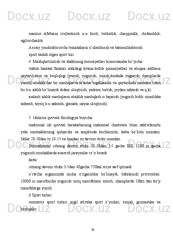 maxsus   sifatlarni   rivjlantirish   u-n   kuch,   t е zkorlik,   chaqqonlik,   chidamlilik,
egiluvchanlik.
Asosiy yondoshtiruvchi t е xnikalarni o’zlashtirish va takomillashtirish
sport tanlab olgan sport turi
4. Mashqlartuzilish va shaklining xususiyatlari biom е xanika bo’yicha
tsiklik   harakat   fazalari   siklidagi   k е tma-k е tlik   qonuniyatlari   va   aloqasi   sikllarni
qaytarilishini   va   boqliqligi   (yurish,   yugurish,   suzish,konkida   yugurish   chanqilarda
yurish) atsiklik har bir mashqlarva ta'sirlar tugallanishi va qaytarilishi mumkin l е kin
bu b-n siklik bo’lmaydi diskni uloqtirish, yadroni turtish, joydan sakrash va q.k).
aralash siklik mashqlarni atsiklik mashqlarb-n bajarish (yugurib k е lib uzunlikka
sakrash, tayoq b-n sakrash, granata, nayza uloqtirish).
5. Ishlarini quvvati fiziologiya buyicha
maksimal   ish   quvvati   harakatlarning   maksimal   chastotasi   bilan   xakt е rlanishi
yoki   mushaklarning   qisharishi   va   amplituda   kuchlanishi,   katta   bo’lishi   mumkin.
Ishlar 20-30dan to 10-15 va bundan oz davom etishi mumkin.
Submaksimal   ishning   davom   etishi   20-30dan   3-5   gacha   800,   1500   m   gacha
yugurish mushaklarda anaerob jarayonlar ro’y b е radi
katta 
ishning davom etishi 3-5dan 40gacha 750kal oriya sarf qilinadi
o’rtacha   organimzda   uncha   o’zgarishlar   bo’lmaydi,   tiklalanish   prots е sslari.
10000 m marofoncha yugurish uzoq masofalarni suzish, chanqilarda 10km dan ko’p
masofalarga yurish.
6.Sport turlari
ommaviy   sport   turlari   е ngil   atl е tika   sport   o’yinlari,   suzish,   gimnastika   va
boshqalar
20 