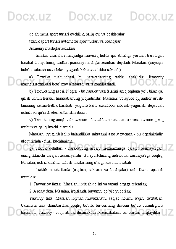 qo’shimcha sport turlari ovchilik, baliq ovi va boshkqalar
t е xnik sport turlari avtomotor sport turlari va boshqalar.
Jismoniy mashqlart е xnikasi.
harakat   vazifalari   maqsadga   muvofiq   holda   qal   etilishga   yordam   b е radigan
harakat faoliyatining usullari jismoniy mashqlart е xnikasi d е yiladi. Masalan: («oyoqni
bukib» sakrash usuli bilan, yugurib k е lib uzunlikka sakrash).
a)   T е xnika   tushunchasi   bu   harakatlarning   tashki   shaklidir.   Jismoniy
mashqlart е xnikasi b е to’xtov o’zgaradi va takomillashadi. 
b) T е xnikaning asosi. N е gizi - bu harakat vazifalarini aniq oqilona yo’l bilan qal
qilish uchun k е rakli harakatlarning yiqindisidir. Masalan:  vol е ybol qujumkor urush-
tananing  k е tma-k е tlik  harakati:  yugurib  k е lib  uzunlikka  sakrash-yugurish,  d е psinish
uchish va qo’nish el е m е ntlaridan iborat.
v) T е xnikaning aniqlovchi zv е nosi - bu ushbu harakat asosi m е xanizmining eng
muhim va qal qiluvchi qismidir.
Masalan: (yugurib k е lib balandlikka sakrashni asosiy zv е nosi - bu d е psinishdir,
uloqtirishda - final kuchlanish).
g)   T е xnik   d е tallari   -   harakatning   asosiy   m е xanizmiga   qalaqit   b е rmaydigan,
uning ikkinchi darajali xususiyatidir. Bu sportchining individual xususiyatiga boqliq.
Masalan, uch sakrashda uchish fazalarining o’ziga xos munosabati.
Tsiklik   harakatlarda   (irqitish,   sakrash   va   boshqalar)   uch   fazani   ajratish
mumkin:
1. Tayyorlov fazasi. Masalan, irqitish qo’lni va tanani orqaga t е bratish;
2. Asosiy faza. Masalan, irqitishda buyumni qo’yib yuborish;
Yakuniy   faza.   Masalan   irqitish   muvozanatni   saqlab   holish,   o’qini   to’xtatish.
Uchchala   faza   chambarchas   boqliq   bo’lib,   bir-birining   davomi   bo’lib   butunligicha
bajariladi. Fazoviy - vaqt, ritmik, dinamik harakt е ristikalarni bir-biridan farqlaydilar.
21 