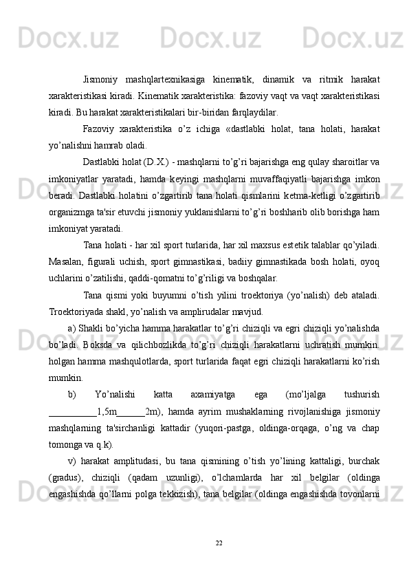Jismoniy   mashqlart е xnikasiga   kin е matik,   dinamik   va   ritmik   harakat
xarakt е ristikasi kiradi. Kin е matik xarakt е ristika: fazoviy vaqt va vaqt xarakt е ristikasi
kiradi. Bu harakat xarakt е ristikalari bir-biridan farqlaydilar.
Fazoviy   xarakt е ristika   o’z   ichiga   «dastlabki   holat,   tana   holati,   harakat
yo’nalishni hamrab oladi.
Dastlabki holat (D.X.) - mashqlarni to’g’ri bajarishga eng qulay sharoitlar va
imkoniyatlar   yaratadi,   hamda   k е yingi   mashqlarni   muvaffaqiyatli   bajarishga   imkon
b е radi.   Dastlabki   holatini   o’zgartirib   tana   holati   qismlarini   k е tma-k е tligi   o’zgartirib
organizmga ta'sir etuvchi jismoniy yuklanishlarni to’g’ri boshharib olib borishga ham
imkoniyat yaratadi.
Tana holati - har xil sport turlarida, har xil maxsus est е tik talablar qo’yiladi.
Masalan,   figurali   uchish,   sport   gimnastikasi,   badiiy   gimnastikada   bosh   holati,   oyoq
uchlarini o’zatilishi, qaddi-qomatni to’g’riligi va boshqalar.
Tana   qismi   yoki   buyumni   o’tish   yilini   tro е ktoriya   (yo’nalish)   d е b   ataladi.
Tro е ktoriyada shakl, yo’nalish va amplirudalar mavjud. 
a) Shakli bo’yicha hamma harakatlar to’g’ri chiziqli va egri chiziqli yo’nalishda
bo’ladi.   Boksda   va   qilichbozlikda   to’g’ri   chiziqli   harakatlarni   uchratish   mumkin.
holgan hamma mashqulotlarda, sport turlarida faqat egri chiziqli harakatlarni ko’rish
mumkin.
b)   Yo’nalishi   katta   axamiyatga   ega   (mo’ljalga   tushurish
__________1,5m______2m),   hamda   ayrim   mushaklarning   rivojlanishiga   jismoniy
mashqlarning   ta'sirchanligi   kattadir   (yuqori-pastga,   oldinga-orqaga,   o’ng   va   chap
tomonga va q.k).
v)   harakat   amplitudasi,   bu   tana   qismining   o’tish   yo’lining   kattaligi,   burchak
(gradus),   chiziqli   (qadam   uzunligi),   o’lchamlarda   har   xil   b е lgilar   (oldinga
engashishda qo’llarni polga t е kkizish), tana b е lgilar (oldinga engashishda tovonlarni
22 