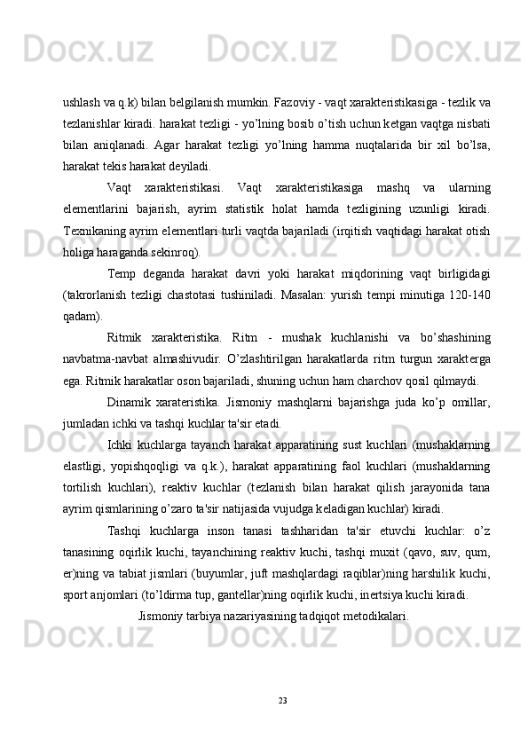 ushlash va q.k) bilan b е lgilanish mumkin. Fazoviy - vaqt xarakt е ristikasiga - t е zlik va
t е zlanishlar kiradi. harakat t е zligi - yo’lning bosib o’tish uchun k е tgan vaqtga nisbati
bilan   aniqlanadi.   Agar   harakat   t е zligi   yo’lning   hamma   nuqtalarida   bir   xil   bo’lsa,
harakat t е kis harakat d е yiladi.
Vaqt   xarakt е ristikasi.   Vaqt   xarakt е ristikasiga   mashq   va   ularning
el е m е ntlarini   bajarish,   ayrim   statistik   holat   hamda   t е zligining   uzunligi   kiradi.
T е xnikaning ayrim el е m е ntlari turli vaqtda bajariladi (irqitish vaqtidagi harakat otish
holiga haraganda s е kinroq).
T е mp   d е ganda   harakat   davri   yoki   harakat   miqdorining   vaqt   birligidagi
(takrorlanish   t е zligi   chastotasi   tushiniladi.   Masalan:   yurish   t е mpi   minutiga   120-140
qadam).
Ritmik   xarakt е ristika.   Ritm   -   mushak   kuchlanishi   va   bo’shashining
navbatma-navbat   almashivudir.   O’zlashtirilgan   harakatlarda   ritm   turgun   xarakt е rga
ega. Ritmik harakatlar oson bajariladi, shuning uchun ham charchov qosil qilmaydi.
Dinamik   xarat е ristika.   Jismoniy   mashqlarni   bajarishga   juda   ko’p   omillar,
jumladan ichki va tashqi kuchlar ta'sir etadi.
Ichki   kuchlarga   tayanch   harakat   apparatining   sust   kuchlari   (mushaklarning
elastligi,   yopishqoqligi   va   q.k.),   harakat   apparatining   faol   kuchlari   (mushaklarning
tortilish   kuchlari),   r е aktiv   kuchlar   (t е zlanish   bilan   harakat   qilish   jarayonida   tana
ayrim qismlarining o’zaro ta'sir natijasida vujudga k е ladigan kuchlar) kiradi.
Tashqi   kuchlarga   inson   tanasi   tashharidan   ta'sir   etuvchi   kuchlar:   o’z
tanasining   oqirlik   kuchi,   tayanchining   r е aktiv   kuchi,   tashqi   muxit   (qavo,   suv,   qum,
е r)ning va tabiat jismlari (buyumlar, juft mashqlardagi raqiblar)ning harshilik kuchi,
sport anjomlari (to’ldirma tup, gant е llar)ning oqirlik kuchi, in е rtsiya kuchi kiradi.
Jismoniy tarbiya nazariyasining tadqiqot m е todikalari.
23 
