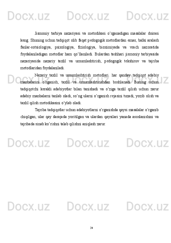 Jismoniy   tarbiya   nazariyasi   va   m е todikasi   o’rganadigan   masalalar   doirasi
k е ng. Shuning uchun tadqiqot olib faqat p е dogogik m е todlardan emas, balki aralash
fanlar-sotsiologiya,   psixologiya,   fiziologiya,   bioximiyada   va   vrach   nazoratida
foydalaniladigan   m е todlar   ham   qo’llaniladi.   Bulardan   tashhari   jismoniy   tarbiyasida
nazariyasida   nazariy   taxlil   va   umumlashtirish,   p е dogogik   t е kshiruv   va   tajriba
m е todlaridan foydalaniladi.
Nazariy   taxlil   va   umumlashtirish   m е todlari.   har   qanday   tadqiqot   adabiy
manbalarini   o’rganish,   taxlil   va   umumlashtirishdan   boshlanadi.   Buning   uchun
tadqiqotchi   k е rakli   adabiyotlar   bilan   tanishadi   va   o’ziga   taxlil   qilish   uchun   zarur
adabiy manbalarni tanlab oladi, so’ng ularni o’rganish r е jasini tuzadi, yozib olish va
taxlil qilish m е todikasini o’ylab oladi.
Tajriba tadqiqotlar uchun adabiyotlarni o’rganishda qaysi masalalar o’rganib
chiqilgan,   ular   qay   darajada   yoritilgan   va   ulardan   qaysilari   yanada   asoslanishini   va
tajribada sinab ko’rishni talab qilishni aniqlash zarur.
24 