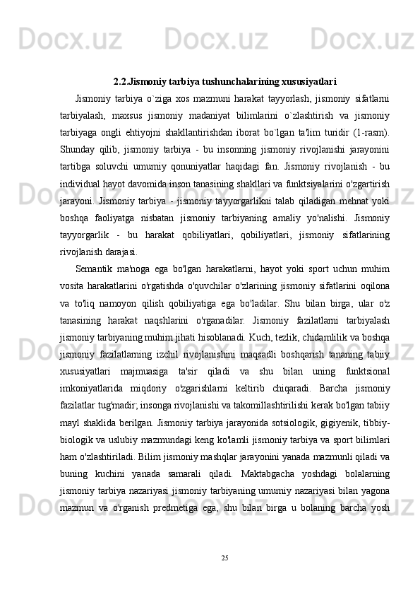 2.2.Jismoniy tarbiya tushunchalarining xususiyatlari
Jismoniy   tarbiya   o`ziga   xos   mazmuni   harakat   tayyorlash,   jismoniy   sifatlarni
tarbiyalash,   maxsus   jismoniy   madaniyat   bilimlarini   o`zlashtirish   va   jismoniy
tarbiyaga   ongli   ehtiyojni   shakllantirishdan   iborat   bo`lgan   ta'lim   turidir   (1-rasm).
Shunday   qilib,   jismoniy   tarbiya   -   bu   insonning   jismoniy   rivojlanishi   jarayonini
tartibga   soluvchi   umumiy   qonuniyatlar   haqidagi   fan.   Jismoniy   rivojlanish   -   bu
individual hayot davomida inson tanasining shakllari va funktsiyalarini o'zgartirish
jarayoni.   Jismoniy   tarbiya   -   jismoniy   tayyorgarlikni   talab   qiladigan   mehnat   yoki
boshqa   faoliyatga   nisbatan   jismoniy   tarbiyaning   amaliy   yo'nalishi.   Jismoniy
tayyorgarlik   -   bu   harakat   qobiliyatlari,   qobiliyatlari,   jismoniy   sifatlarining
rivojlanish darajasi.
Semantik   ma'noga   ega   bo'lgan   harakatlarni,   hayot   yoki   sport   uchun   muhim
vosita   harakatlarini   o'rgatishda   o'quvchilar   o'zlarining   jismoniy   sifatlarini   oqilona
va   to'liq   namoyon   qilish   qobiliyatiga   ega   bo'ladilar.   Shu   bilan   birga,   ular   o'z
tanasining   harakat   naqshlarini   o'rganadilar.   Jismoniy   fazilatlarni   tarbiyalash
jismoniy tarbiyaning muhim jihati hisoblanadi. Kuch, tezlik, chidamlilik va boshqa
jismoniy   fazilatlarning   izchil   rivojlanishini   maqsadli   boshqarish   tananing   tabiiy
xususiyatlari   majmuasiga   ta'sir   qiladi   va   shu   bilan   uning   funktsional
imkoniyatlarida   miqdoriy   o'zgarishlarni   keltirib   chiqaradi.   Barcha   jismoniy
fazilatlar tug'madir; insonga rivojlanishi va takomillashtirilishi kerak bo'lgan tabiiy
mayl shaklida berilgan. Jismoniy tarbiya jarayonida sotsiologik, gigiyenik, tibbiy-
biologik va uslubiy mazmundagi keng ko'lamli jismoniy tarbiya va sport bilimlari
ham o'zlashtiriladi. Bilim jismoniy mashqlar jarayonini yanada mazmunli qiladi va
buning   kuchini   yanada   samarali   qiladi.   Maktabgacha   yoshdagi   bolalarning
jismoniy tarbiya nazariyasi  jismoniy tarbiyaning umumiy nazariyasi  bilan yagona
mazmun   va   o'rganish   predmetiga   ega,   shu   bilan   birga   u   bolaning   barcha   yosh
25 
