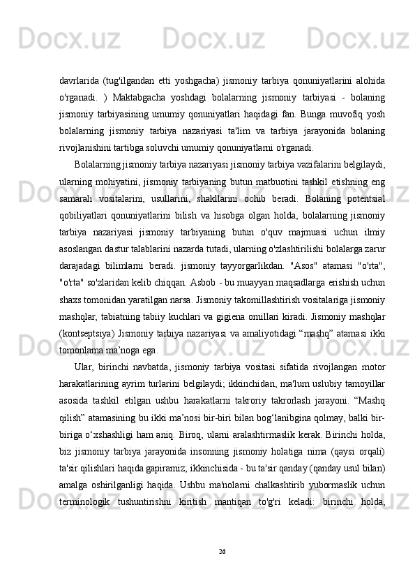 davrlarida   (tug'ilgandan   etti   yoshgacha)   jismoniy   tarbiya   qonuniyatlarini   alohida
o'rganadi.   )   Maktabgacha   yoshdagi   bolalarning   jismoniy   tarbiyasi   -   bolaning
jismoniy   tarbiyasining   umumiy   qonuniyatlari   haqidagi   fan.   Bunga   muvofiq   yosh
bolalarning   jismoniy   tarbiya   nazariyasi   ta'lim   va   tarbiya   jarayonida   bolaning
rivojlanishini tartibga soluvchi umumiy qonuniyatlarni o'rganadi. 
Bolalarning jismoniy tarbiya nazariyasi jismoniy tarbiya vazifalarini belgilaydi,
ularning   mohiyatini,   jismoniy   tarbiyaning   butun   matbuotini   tashkil   etishning   eng
samarali   vositalarini,   usullarini,   shakllarini   ochib   beradi.   Bolaning   potentsial
qobiliyatlari   qonuniyatlarini   bilish   va   hisobga   olgan   holda,   bolalarning   jismoniy
tarbiya   nazariyasi   jismoniy   tarbiyaning   butun   o'quv   majmuasi   uchun   ilmiy
asoslangan dastur talablarini nazarda tutadi, ularning o'zlashtirilishi bolalarga zarur
darajadagi   bilimlarni   beradi.   jismoniy   tayyorgarlikdan.   "Asos"   atamasi   "o'rta",
"o'rta" so'zlaridan kelib chiqqan. Asbob - bu muayyan maqsadlarga erishish uchun
shaxs tomonidan yaratilgan narsa. Jismoniy takomillashtirish vositalariga jismoniy
mashqlar, tabiatning tabiiy kuchlari va gigiena omillari kiradi. Jismoniy mashqlar
(kontseptsiya)  Jismoniy tarbiya nazariyasi  va amaliyotidagi  “mashq”  atamasi  ikki
tomonlama ma’noga ega. 
Ular,   birinchi   navbatda,   jismoniy   tarbiya   vositasi   sifatida   rivojlangan   motor
harakatlarining   ayrim   turlarini   belgilaydi;   ikkinchidan,  ma'lum   uslubiy   tamoyillar
asosida   tashkil   etilgan   ushbu   harakatlarni   takroriy   takrorlash   jarayoni.   “Mashq
qilish” atamasining bu ikki ma’nosi bir-biri bilan bog‘lanibgina qolmay, balki bir-
biriga o‘xshashligi  ham aniq. Biroq, ularni aralashtirmaslik kerak. Birinchi holda,
biz   jismoniy   tarbiya   jarayonida   insonning   jismoniy   holatiga   nima   (qaysi   orqali)
ta'sir qilishlari haqida gapiramiz; ikkinchisida - bu ta'sir qanday (qanday usul bilan)
amalga   oshirilganligi   haqida.   Ushbu   ma'nolarni   chalkashtirib   yubormaslik   uchun
terminologik   tushuntirishni   kiritish   mantiqan   to'g'ri   keladi:   birinchi   holda,
26 
