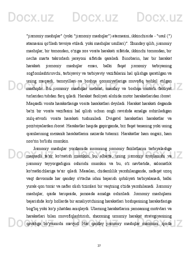 "jismoniy mashqlar" (yoki "jismoniy mashqlar") atamasini, ikkinchisida - "usul (")
atamasini qo'llash tavsiya etiladi. yoki mashqlar usullari)". Shunday qilib, jismoniy
mashqlar, bir tomondan, o'ziga xos vosita harakati sifatida, ikkinchi tomondan, bir
necha   marta   takrorlash   jarayoni   sifatida   qaraladi.   Binobarin,   har   bir   harakat
harakati   jismoniy   mashqlar   emas,   balki   faqat   jismoniy   tarbiyaning
sog'lomlashtiruvchi, tarbiyaviy va tarbiyaviy vazifalarini hal qilishga qaratilgan va
uning   maqsadi,   tamoyillari   va   boshqa   qonuniyatlariga   muvofiq   tashkil   etilgan
mashqdir.   Bu   jismoniy   mashqlar   mehnat,   maishiy   va   boshqa   motorli   faoliyat
turlaridan tubdan farq qiladi. Harakat faoliyati alohida motor harakatlaridan iborat.
Maqsadli vosita harakatlariga vosita harakatlari deyiladi. Harakat harakati deganda
ba'zi   bir   vosita   vazifasini   hal   qilish   uchun   ongli   ravishda   amalga   oshiriladigan
xulq-atvorli   vosita   harakati   tushuniladi.   Dvigatel   harakatlari   harakatlar   va
pozitsiyalardan iborat. Harakatlar haqida gapirganda, biz faqat tananing yoki uning
qismlarining   mexanik   harakatlarini   nazarda   tutamiz.   Harakatlar   ham   ongsiz,   ham
noo'rin bo'lishi mumkin.
Jismoniy   mashqlar   yordamida   insonning   jismoniy   fazilatlarini   tarbiyalashga
maqsadli   ta'sir   ko'rsatish   mumkin,   bu,   albatta,   uning   jismoniy   rivojlanishi   va
jismoniy   tayyorgarligini   oshirishi   mumkin   va   bu,   o'z   navbatida,   salomatlik
ko'rsatkichlariga   ta'sir   qiladi.   Masalan,   chidamlilik   yaxshilanganda,   nafaqat   uzoq
vaqt   davomida   har   qanday   o'rtacha   ishni   bajarish   qobiliyati   tarbiyalanadi,   balki
yurak-qon tomir va nafas olish tizimlari bir vaqtning o'zida yaxshilanadi. Jismoniy
mashqlar,   qoida   tariqasida,   jamoada   amalga   oshiriladi.   Jismoniy   mashqlarni
bajarishda ko'p hollarda bir amaliyotchining harakatlari boshqasining harakatlariga
bog'liq yoki ko'p jihatdan aniqlaydi. Ularning harakatlarini jamoaning motivlari va
harakatlari   bilan   muvofiqlashtirish,   shaxsning   umumiy   harakat   strategiyasining
qavatiga   bo'ysunishi   mavjud.   Har   qanday   jismoniy   mashqlar   mazmuni,   qoida
27 