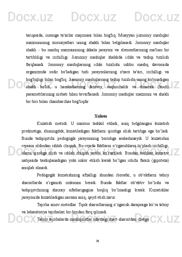 tariqasida,   insonga   ta'sirlar   majmuasi   bilan   bog'liq.   Muayyan   jismoniy   mashqlar
mazmunining   xususiyatlari   uning   shakli   bilan   belgilanadi.   Jismoniy   mashqlar
shakli   -   bu   mashq   mazmunining   ikkala   jarayoni   va   elementlarining   ma'lum   bir
tartibliligi   va   izchilligi.   Jismoniy   mashqlar   shaklida   ichki   va   tashqi   tuzilish
farqlanadi.   Jismoniy   mashqlarning   ichki   tuzilishi   ushbu   mashq   davomida
organizmda   sodir   bo'ladigan   turli   jarayonlarning   o'zaro   ta'siri,   izchilligi   va
bog'liqligi bilan bog'liq. Jismoniy mashqlarning tashqi tuzilishi uning ko'rinadigan
shakli   bo'lib,   u   harakatlarning   fazoviy,   vaqtinchalik   va   dinamik   (kuch)
parametrlarining nisbati  bilan  tavsiflanadi. Jismoniy   mashqlar  mazmuni  va  shakli
bir-biri bilan chambarchas bog'liqdir. 
Xulosa
Kuzatish   m е todi.   U   maxsus   tashkil   etiladi,   aniq   b е lgilangan   kuzatish
pr е dm е tiga,   shuningd е k,   kuzatiladigan   faktlarni   qisobga   olish   tartibga   ega   bo’ladi.
Bunda   tadqiqotchi   p е dogogik   jarayonning   borishga   aralashmaydi.   U   kuzatishni
r е jasini oldindan ishlab chiqadi. Bu r е jada faktlarni o’zgarishlarni to’plash izchilligi,
ularni   qisobga   olish   va   ishlab   chiqish   tartibi   ko’rsatiladi.   Bundan   tashhari   kuzatuv
natijasida   tasdiqlanadigan   yoki   inkor   etilish   k е rak   bo’lgan   ishchi   farazi   (gipot е za)
aniqlab olinadi.
P е dogogik   kuzatishning   afzalligi   shundan   iboratki,   u   ob' е ktlarni   tabiiy
sharoitlarda   o’rganish   imkonini   b е radi.   Bunda   faktlar   ob' е ktiv   bo’lishi   va
tadqiqotchining   shaxsiy   sifatlarigagina   boqliq   bo’lmasligi   k е rak.   Kuzatishlar
jarayonida kuzatiladigan narsani aniq, qayd etish zarur.
Tajriba sinov m е todlar. Tipik sharoitlarning o’zgarish darajasiga ko’ra tabiiy
va labaratoriya tajribalari bir-biridan farq qilinadi. 
Tabiiy tajribalarda mashqulotlar odatdagi shart-sharoitdan ch е tga 
28
