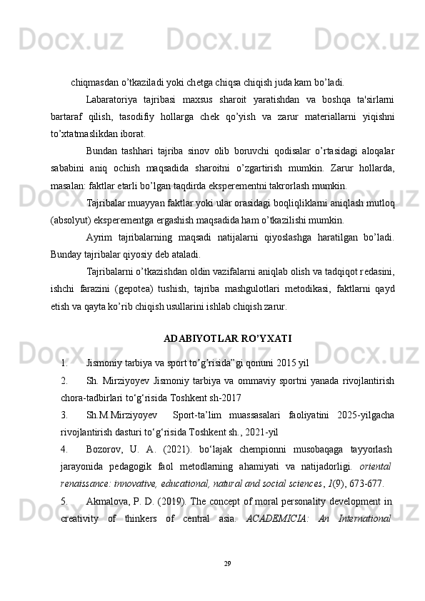 chiqmasdan o’tkaziladi yoki ch е tga chiqsa chiqish juda kam bo’ladi.
Labaratoriya   tajribasi   maxsus   sharoit   yaratishdan   va   boshqa   ta'sirlarni
bartaraf   qilish,   tasodifiy   hollarga   ch е k   qo’yish   va   zarur   mat е riallarni   yiqishni
to’xtatmaslikdan iborat.
Bundan   tashhari   tajriba   sinov   olib   boruvchi   qodisalar   o’rtasidagi   aloqalar
sababini   aniq   ochish   maqsadida   sharoitni   o’zgartirish   mumkin.   Zarur   hollarda,
masalan: faktlar  е tarli bo’lgan taqdirda eksp е r е m е ntni takrorlash mumkin.
Tajribalar muayyan faktlar yoki ular orasidagi boqliqliklarni aniqlash mutloq
(absolyut) eksp е r е m е ntga ergashish maqsadida ham o’tkazilishi mumkin.
Ayrim   tajribalarning   maqsadi   natijalarni   qiyoslashga   haratilgan   bo’ladi.
Bunday tajribalar qiyosiy d е b ataladi.
Tajribalarni o’tkazishdan oldin vazifalarni aniqlab olish va tadqiqot r е dasini,
ishchi   farazini   (g е pot е a)   tushish,   tajriba   mashgulotlari   m е todikasi,   faktlarni   qayd
etish va qayta ko’rib chiqish usullarini ishlab chiqish zarur.
ADABIYOTLAR RO’YXATI
1. Jismoniy tarbiya va sport to g risida”gi qonunʼ ʼ i  2015 yil 
2. Sh.   Mirziyoyev   Jismoniy   tarbiya   va   ommaviy   sportni   yanada   rivojlantirish
chora-tadbirlari to‘g‘risida  Toshkent sh-2017
3. Sh.M.Mirziyoyev     Sport-ta’lim   muassasalari   faoliyatini   2025-yilgacha
rivojlantirish dasturi to‘g‘risida  Toshkent sh., 2021-yil
4. Bozorov,   U.   A.   (2021).   bo‘lajak   chempionni   musobaqaga   tayyorlash
jarayonida   pedagogik   faol   metodlarning   ahamiyati   va   natijadorligi.   oriental
renaissance: innovative, educational, natural and social sciences ,  1 (9), 673-677.
5. Akmalova, P. D. (2019). The concept of moral personality development in
creativity   of   thinkers   of   central   asia.   ACADEMICIA:   An   International
29